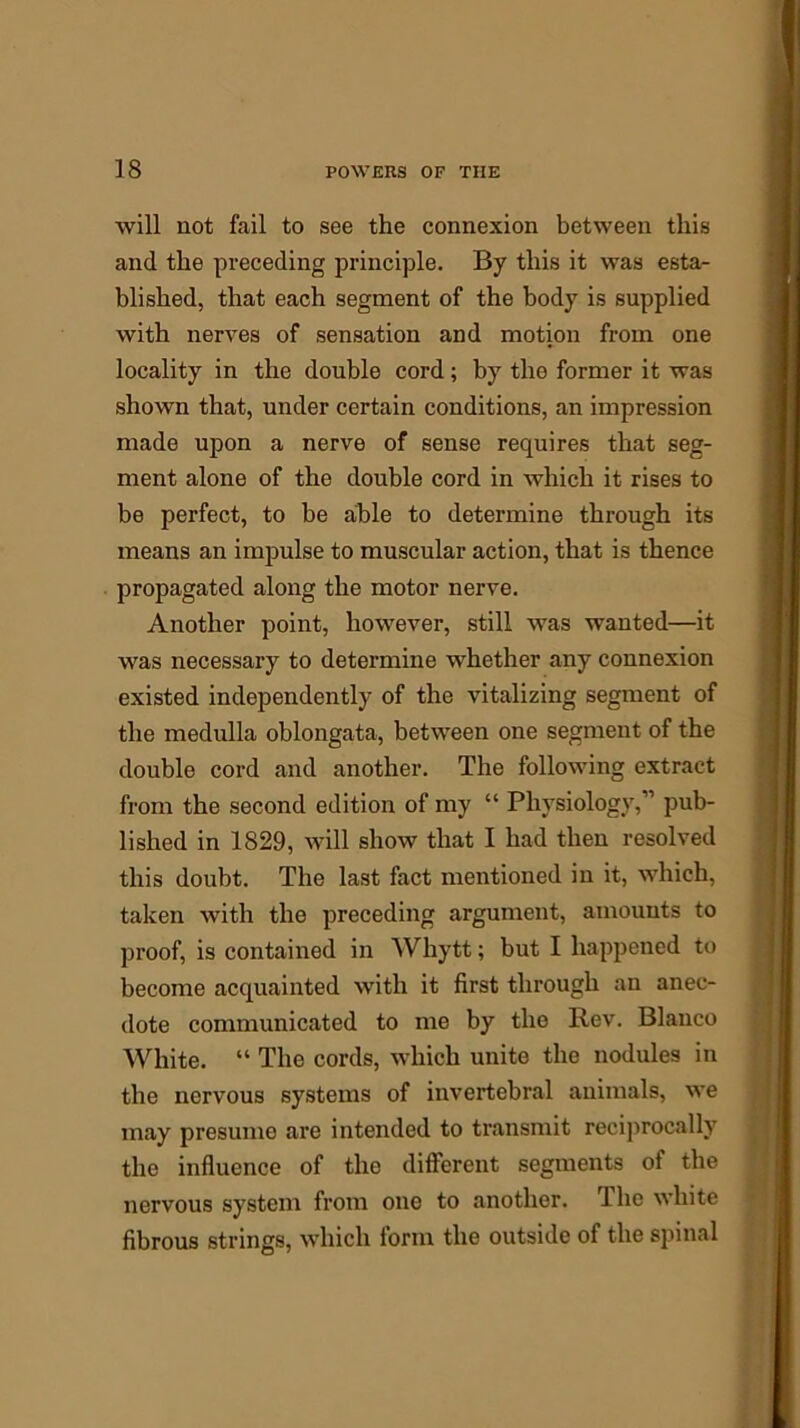 will not fail to see the connexion between this and the preceding principle. By this it was esta- blished, that each segment of the body is supplied with nerves of sensation and motion from one locality in the double cord; by the former it was shown that, under certain conditions, an impression made upon a nerve of sense requires that seg- ment alone of the double cord in which it rises to be perfect, to be able to determine through its means an impulse to muscular action, that is thence propagated along the motor nerve. Another point, however, still was wanted—it was necessary to determine whether any connexion existed independently of the vitalizing segment of the medulla oblongata, between one segment of the double cord and another. The following extract from the second edition of my “ Physiology,” pub- lished in 1829, will show that I had then resolved this doubt. The last fact mentioned in it, which, taken with the preceding argument, amounts to proof, is contained in Whytt; but I happened to become acquainted with it first through an anec- dote communicated to me by tlio Rev. Blanco White. “ The cords, which unite the nodules in the nervous systems of invertebral animals, we may presume are intended to transmit reciprocally the influence of the different segments of the nervous system from one to another. The white fibrous strings, which form the outside of the spinal