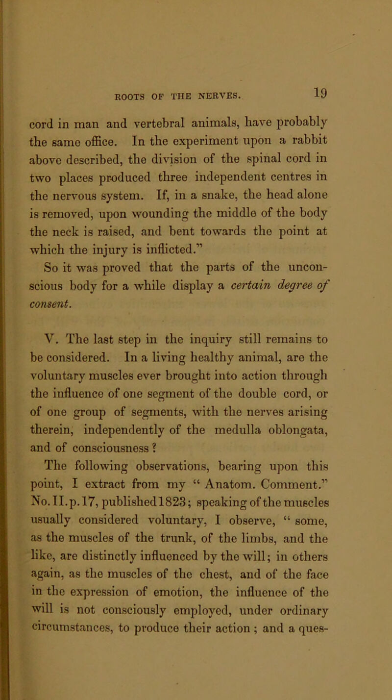 cord in man and vertebral animals, liave probably the same office. In the experiment upon a rabbit above described, the division of the spinal cord in two places produced three independent centres in the nervous system. If, in a snake, the head alone is removed, upon wounding the middle of the body the neck is raised, and bent towards the point at which the injury is inflicted.” So it was proved that the parts of the uncon- scious body for a while display a certain degree of consent. V. The last step in the inquiry still remains to be considered. In a living healthy animal, are the voluntary muscles ever brought into action through the influence of one segment of the double cord, or of one group of segments, with the nerves arising therein, independently of the medulla oblongata, and of consciousness ? The following observations, bearing upon this point, I extract from my “ Anatom. Comment.” No. II.p. 17, published 1823; speaking of the muscles usually considered voluntary, I observe, “ some, as the muscles of the trunk, of the limbs, and the like, are distinctly influenced by the will; in others again, as the muscles of the chest, and of the face in the expression of emotion, the influence of the will is not consciously employed, under ordinary circumstances, to produce their action ; and a ques-