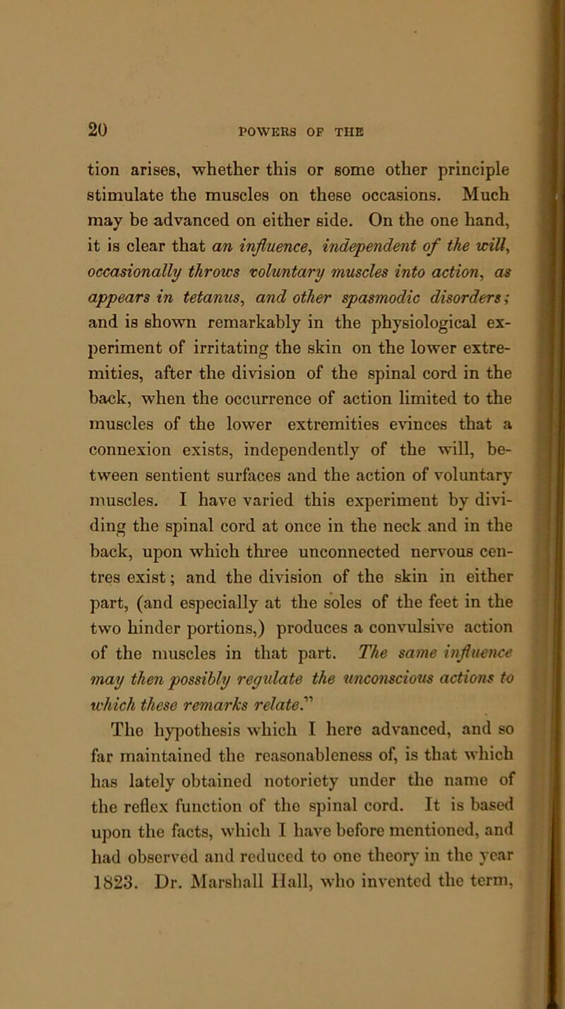 tion arises, whether this or some other principle stimulate the muscles on these occasions. Much may be advanced on either side. On the one hand, it is clear that an influence, independent of the will, occasionally throws voluntary muscles into action, as appears in tetanus, and other spasmodic disorders; and is shown remarkably in the physiological ex- periment of irritating the skin on the lower extre- mities, after the division of the spinal cord in the back, when the occurrence of action limited to the muscles of the lower extremities evinces that a connexion exists, independently of the will, be- tween sentient surfaces and the action of voluntary muscles. I have varied this experiment by divi- ding the spinal cord at once in the neck and in the back, upon which three unconnected nervous cen- tres exist; and the division of the skin in either part, (and especially at the soles of the feet in the two hinder portions,) produces a convulsive action of the muscles in that part. The same influence may then possibly regulate the unconscious actions to which these remarks related Tlio hypothesis which I here advanced, and so far maintained the reasonableness of, is that which has lately obtained notoriety under the name of the reflex function of the spinal cord. It is based upon the facts, which I have before mentioned, and had observed and reduced to one theory in the year 1823. Dr. Marshall Hall, who invented the term,