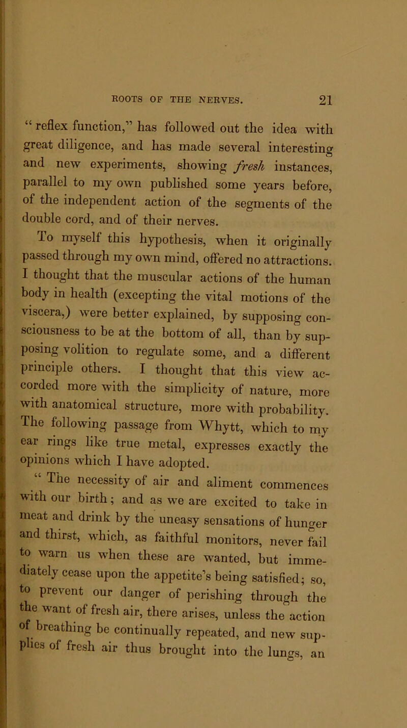 “ reflex function,11 has followed out the idea with great diligence, and has made several interesting and new experiments, showing fresh instances, parallel to my own published some years before, of the independent action of the segments of the double cord, and of their nerves. To myself this hypothesis, when it originally passed through my own mind, offered no attractions. I thought that the muscular actions of the human body in health (excepting the vital motions of the viscera,) were better explained, by supposing con- sciousness to be at the bottom of all, than by sup- posing volition to regulate some, and a different principle others. I thought that this view ac- corded more with the simplicity of nature, more with anatomical structure, more with probability. The following passage from Whytt, which to my ear rings like true metal, expresses exactly the opinions which I have adopted. The necessity of air and aliment commences with our birth; and as we are excited to take in meat and drink by the uneasy sensations of hunger and thirst, which, as faithful monitors, never fail to warn us when these are wanted, but imme- diately cease upon the appetite’s being satisfied; so, to prevent our danger of perishing through the the want of fresh air, there arises, unless the action of breathing be continually repeated, and new sup- plies of fresh air thus brought into the lungs, an