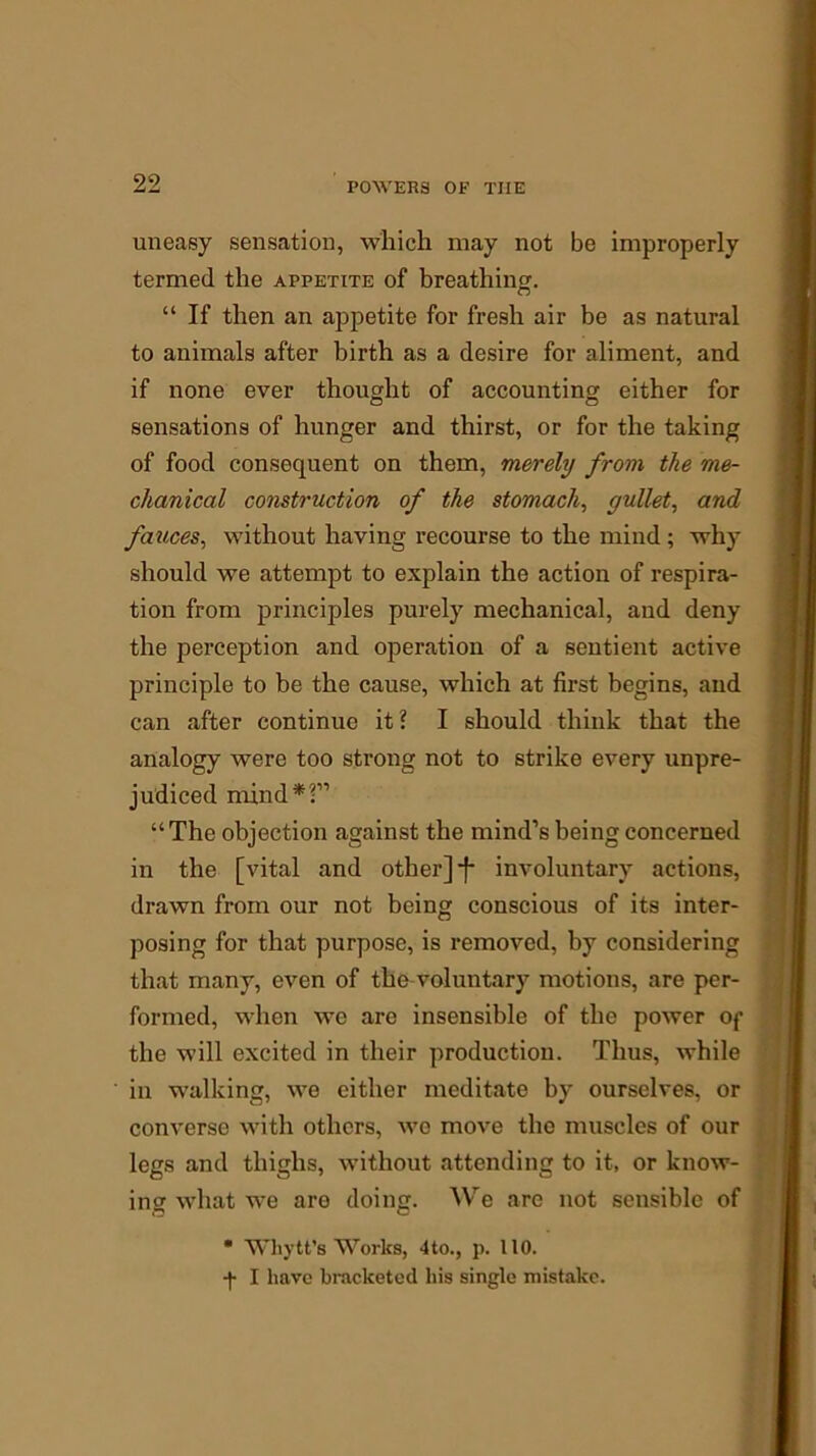 uneasy sensation, which may not be improperly termed the appetite of breathing. “ If then an appetite for fresh air be as natural to animals after birth as a desire for aliment, and if none ever thought of accounting either for sensations of hunger and thirst, or for the taking of food consequent on them, merely from the me- chanical construction of the stomach, gullet, and fauces, without having recourse to the mind ; why should we attempt to explain the action of respira- tion from principles purely mechanical, and deny the perception and operation of a sentient active principle to be the cause, which at first begins, and can after continue it? I should think that the analogy were too strong not to strike every unpre- judiced mind*?” “The objection against the mind’s being concerned in the [vital and other] j* involuntary actions, drawn from our not being conscious of its inter- posing for that purpose, is removed, hy considering that many, even of the voluntary motions, are per- formed, when we are insensible of the power of the will excited in their production. Thus, while in walking, we cither meditate by ourselves, or converse with others, we move the muscles of our legs and thighs, without attending to it, or know- ing what we are doing. We are not sensible of • Wkytt’s Works, 4to., p. 110. -)• I have bracketed liis single mistake.