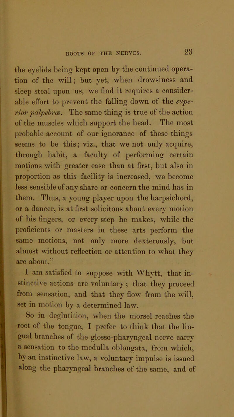 the eyelids being kept open by the continued opera- tion of the will; but yet, when drowsiness and sleep steal upon us, we find it requires a consider- able effort to prevent the falling down of the supe- rior palpebrce. The same thing is true of the action of the muscles which support the head. The most probable account of our ignorance of these things seems to be this; viz., that we not only acquire, through habit, a faculty of performing certain motions with greater ease than at first, but also in proportion as this facility is increased, we become less sensible of any share or concern the mind has in them. Thus, a young player upon the harpsichord, or a dancer, is at first solicitous about every motion of his fingers, or every step he makes, while the proficients or masters in these arts perform the same motions, not only more dexterously, but almost without reflection or attention to what they are about.” I am satisfied to suppose with Whytt, that in- stinctive actions are voluntary ; that they proceed from sensation, and that they flow from the will, set in motion by a determined law. So in deglutition, when the morsel reaches the root of the tongue, I prefer to think that the lin- gual branches of the glosso-pharyngeal nerve carry a sensation to the medulla oblongata, from which, by an instinctive law, a voluntary impulse is issued along the pharyngeal branches of the same, and of