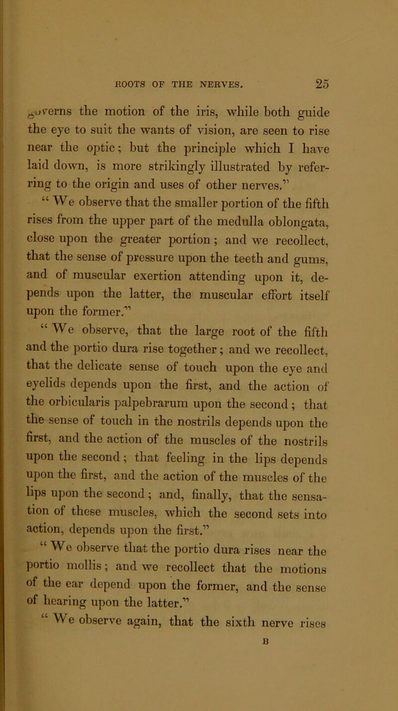 rt-ovrerns the motion of the iris, while both guide the eye to suit the wants of vision, are seen to rise near the optic; but the principle which I have laid down, is more strikingly illustrated by refer- ring to the origin and uses of other nerves.” “ We observe that the smaller portion of the fifth rises from the upper part of the medulla oblongata, close upon the greater portion; and we recollect, that the sense of pressure upon the teeth and gums, and of muscular exertion attending upon it, de- pends upon the latter, the muscular effort itself upon the former.” “We observe, that the large root of the fifth and the portio dura rise together; and we recollect, that the delicate sense of touch upon the eye and eyelids depends upon the first, and the action of the orbicularis palpebrarum upon the second; that the sense of touch in the nostrils depends upon the first, and the action of the muscles of the nostrils upon the second; that feeling in the lips depends upon the first, and the action of the muscles of the lips upon the second ; and, finally, that the sensa- tion of these muscles, which the second sets into action, depends upon the first.” “ We observe that the portio dura rises near the portio mollis; and Ave recollect that the motions of the ear depend upon the former, and the sense of hearing upon the latter.” “ We observe again, that the sixth nerve rises B