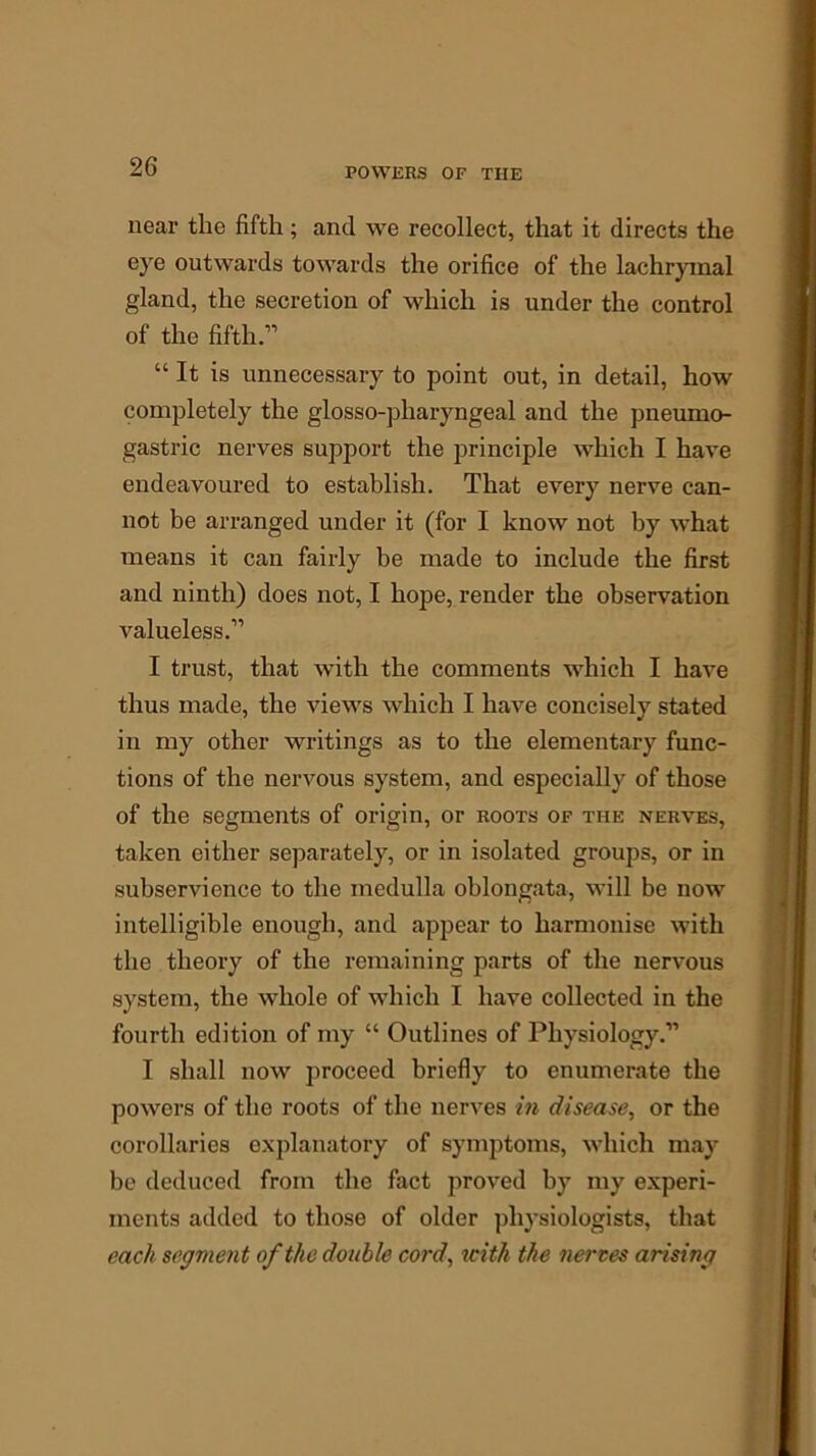 near the fifth; and we recollect, that it directs the eye outwards towards the orifice of the lachrymal gland, the secretion of which is under the control of the fifth.-” “It is unnecessary to point out, in detail, how completely the glosso-pliaryngeal and the pneumo- gastric nerves support the principle which I have endeavoured to establish. That every nerve can- not be arranged under it (for I know not by what means it can fairly be made to include the first and ninth) does not, I hope, render the observation valueless.” I trust, that with the comments which I have thus made, the views which I have concisely stated in my other writings as to the elementary func- tions of the nervous system, and especially of those of the segments of origin, or roots of the nerves, taken either separately, or in isolated groups, or in subservience to the medulla oblongata, will be now intelligible enough, and appear to harmonise with the theory of the remaining parts of the nervous system, the whole of which I have collected in the fourth edition of my “ Outlines of Physiology.” I shall now proceed briefly to enumerate the powers of the roots of the nerves in disease, or the corollaries explanatory of symptoms, which may be deduced from the fact proved by my experi- ments added to those of older physiologists, that each segment of the double cord, with the tierces arising