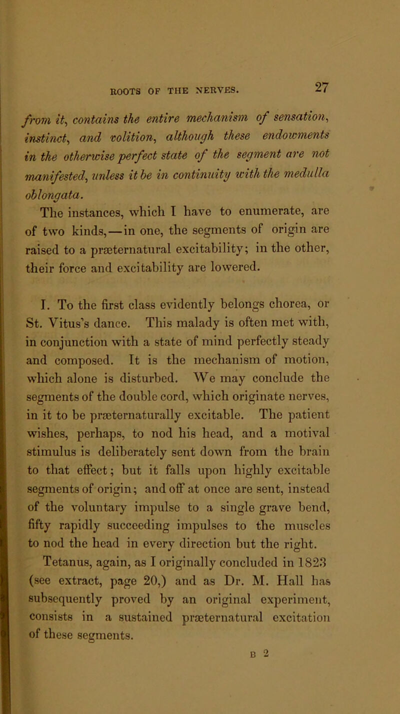 from it, contains the entire mechanism of sensation, instinct, and volition, although these endowments in the otherwise perfect state of the segment are not manifested, unless it be in continuity with the medulla oblongata. The instances, which I have to enumerate, are of two kinds, — in one, the segments of origin are raised to a prseternatural excitability; in the other, their force and excitability are lowered. I. To the first class evidently belongs chorea, or St. Vitus’s dance. This malady is often met with, in conjunction with a state of mind perfectly steady and composed. It is the mechanism of motion, which alone is disturbed. We may conclude the segments of the double cord, which originate nerves, in it to be praeternaturally excitable. The patient wishes, perhaps, to nod his head, and a motival stimulus is deliberately sent down from the brain to that effect; but it falls upon highly excitable segments of origin; and off at once are sent, instead of the voluntary impulse to a single grave bend, fifty rapidly succeeding impulses to the muscles to nod the head in every direction but the right. Tetanus, again, as I originally concluded in 1823 (see extract, page 20,) and as Dr. M. Hall has subsequently proved by an original experiment, consists in a sustained prseternatural excitation of these segments. b 2