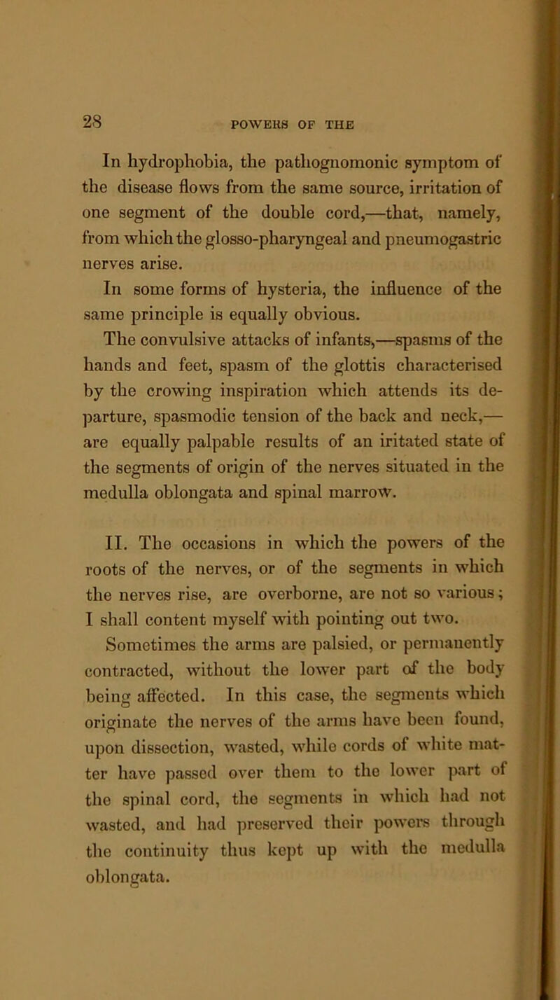 In hydrophobia, the pathognomonic symptom of the disease flows from the same source, irritation of one segment of the double cord,—that, namely, from which the glosso-pharyngeal and pneumogastric nerves arise. In some forms of hysteria, the influence of the same principle is equally obvious. The convulsive attacks of infants,—spasms of the hands and feet, spasm of the glottis characterised by the crowing inspiration which attends its de- parture, spasmodic tension of the back and neck,— are equally palpable results of an iritated state of the segments of origin of the nerves situated in the medulla oblongata and spinal marrow. II. The occasions in which the powers of the roots of the nerves, or of the segments in which the nerves rise, are overborne, are not so various; I shall content myself with pointing out two. Sometimes the arms are palsied, or permanently contracted, without the lower part of the body being affected. In this case, the segments which originate the nerves of the arms have been found, upon dissection, wasted, while cords of white mat- ter have passed over them to the lower part of the spinal cord, the segments in which had not wasted, and had preserved their powers through the continuity thus kept up with the medulla oblongata.