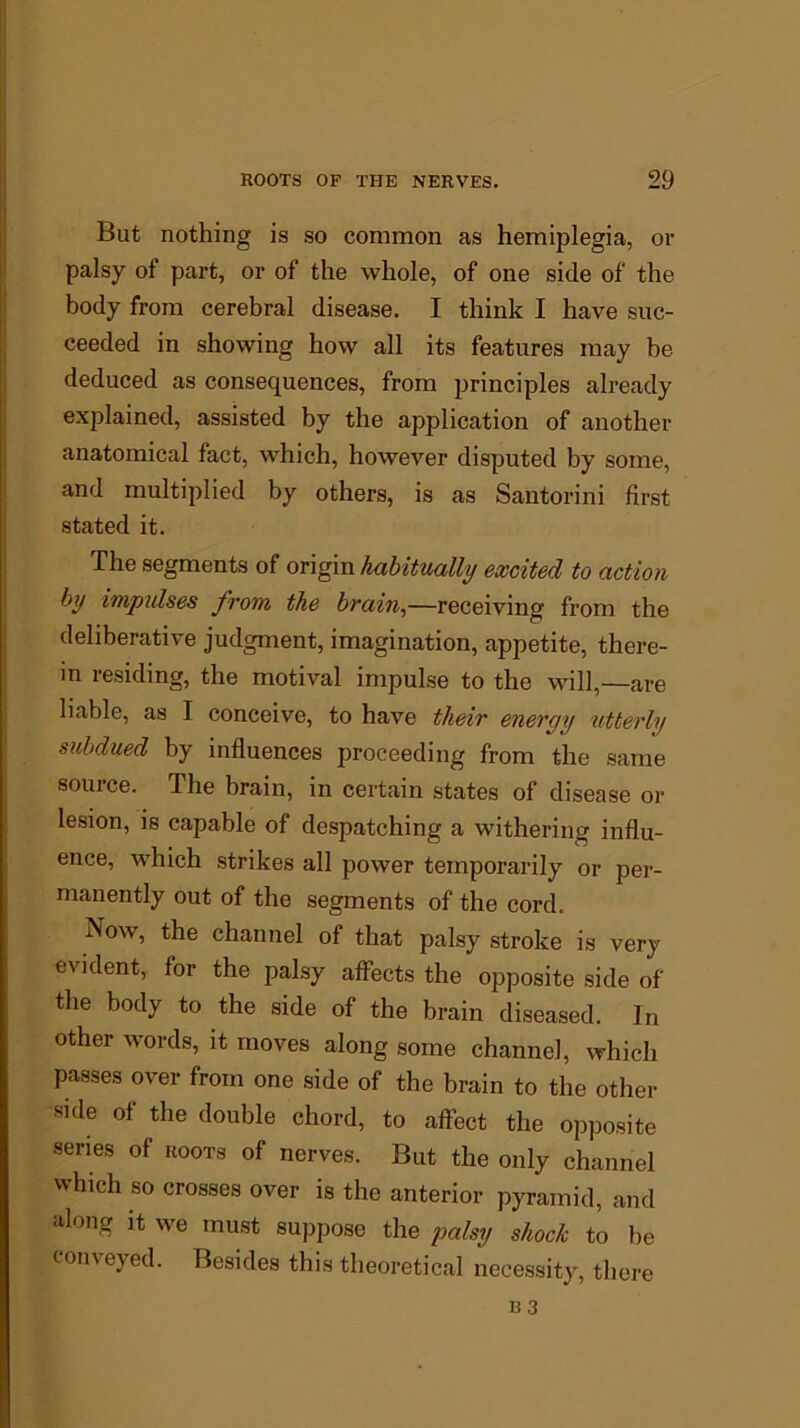 But nothing is so common as hemiplegia, or palsy of part, or of the whole, of one side of the body from cerebral disease. I think I have suc- ceeded in showing how all its features may be deduced as consequences, from principles already explained, assisted by the application of another anatomical fact, which, however disputed by some, and multiplied by others, is as Santorini first stated it. The segments of origin habitually excited to action by impulses from, the brain,—receiving from the deliberative judgment, imagination, appetite, there- in residing, the motival impulse to the will,—are liable, as I conceive, to have their energy utterly subdued by influences proceeding from the same source. The brain, in certain states of disease or lesion, is capable of despatching a withering influ- ence, which strikes all power temporarily or per- manently out of the segments of the cord. Now, the channel of that palsy stroke is very evident, for the palsy affects the opposite side of the body to the side of the brain diseased. In other words, it moves along some channel, which passes over from one side of the brain to the other side of the double chord, to affect the opposite series of roots of nerves. But the only channel which so crosses over is the anterior pyramid, and along it we must suppose the palsy shock to be conveyed. Besides this theoretical necessity, there B3