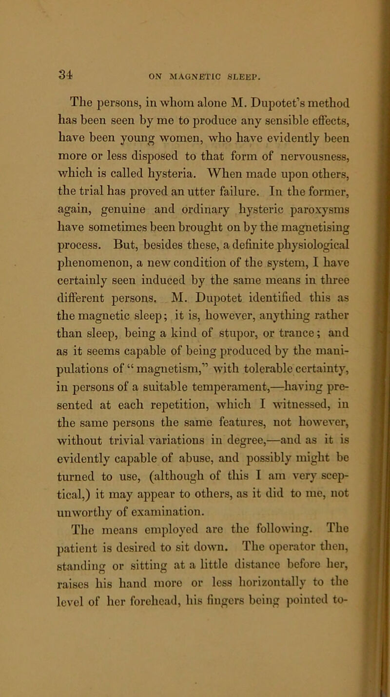 The persons, in whom alone M. Dupotet’s method has been seen by me to produce any sensible effects, have been young women, who have evidently been more or less disposed to that form of nervousness, which is called hysteria. When made upon others, the trial has proved an utter failure. In the former, again, genuine and ordinary hysteric paroxysms have sometimes been brought on by the magnetising process. But, besides these, a definite physiological phenomenon, a new condition of the system, I have certainly seen induced by the same means in three different persons. M. Dupotet identified this as the magnetic sleep; it is, however, anything rather than sleep, being a kind of stupor, or trance; and as it seems capable of being produced by the mani- pulations of “ magnetism,” with tolerable certainty, in persons of a suitable temperament,—having pre- sented at each repetition, which I witnessed, in the same persons the same features, not however, without trivial variations in degree,—and as it is evidently capable of abuse, and possibly might be turned to use, (although of this I am very scep- tical,) it may appear to others, as it did to me, not unworthy of examination. The means employed are the following. The patient is desired to sit down. The operator then, standing or sitting at a little distance before her, raises his hand more or less horizontally to the level of her forehead, his fingers being pointed to-