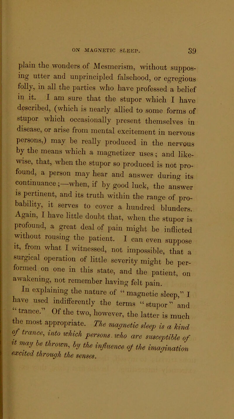 plain the wonders of Mesmerism, without suppos- ing utter and unprincipled falsehood, or egregious folly, in all the parties who have professed a belief in it. I am sure that the stupor which I have described, (which is nearly allied to some forms of stupor which occasionally present themselves in disease, or arise from mental excitement in nervous persons,) may be really produced in the nervous by the means which a magnetizer uses; and like- wise, that, when the stupor so produced is not pro- found, a person may hear and answer during its continuance when, if by good luck, the answer is pertinent, and its truth within the range of pro- bability, it serves to cover a hundred blunders. Again, I have little doubt that, when the stupor is profound, a great deal of pain might be inflicted without rousing the patient. I can even suppose it, from what I witnessed, not impossible, that a surgical operation of little severity might be per- formed on one in this state, and the patient, on awakening, not remember having felt pain. In explaining the nature of « magnetic sleep,” I have used indifferently the terms “stupor” Lid “tranCe;’ 0f tlle two> however, the latter is much * 6 most appropriate. The magnetic sleep is a kind of trance, into which persons, who are susceptible of *t ma^be thrown’ hV the influence of the imagination excited through the senses.