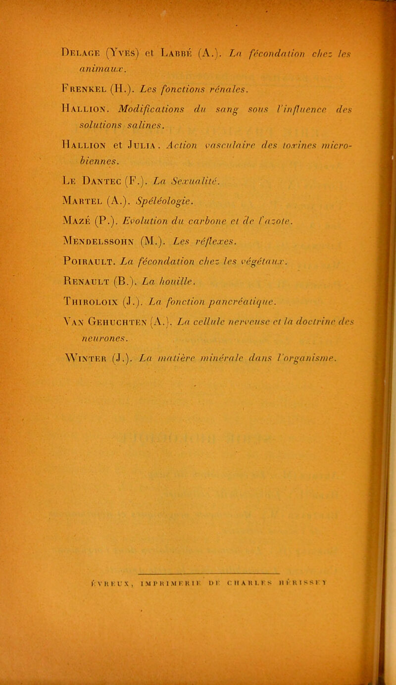 Dklaoe (Yves) ol LAnnÉ (A.). Ln fécondaùon chez les nniinau.c. Frenkel (H.). Les fonctions rénales. Hallion. Modifications du sang sons l'influence des solutions salines. Hallion et Julia. Action vasculaire des to.rines micro- biennes. Le Dantec (F.). La Se.xualitc. Martel (A.). Spéléologie. MazÉ (P-). Evolution du carbone et de l'azote. Mendelssohn (M.). Les réflexes. PoiRAULT. La fécondation chez les végétait.!'. Renault (B.). La houille. Thiroloix (J.). La fonction pancréatique. Van Gehuchtex (A.). La cellule nerveuse et la doctrine des neurones. ^^’^INTER (J.). La matière minérale dans l'organisme.