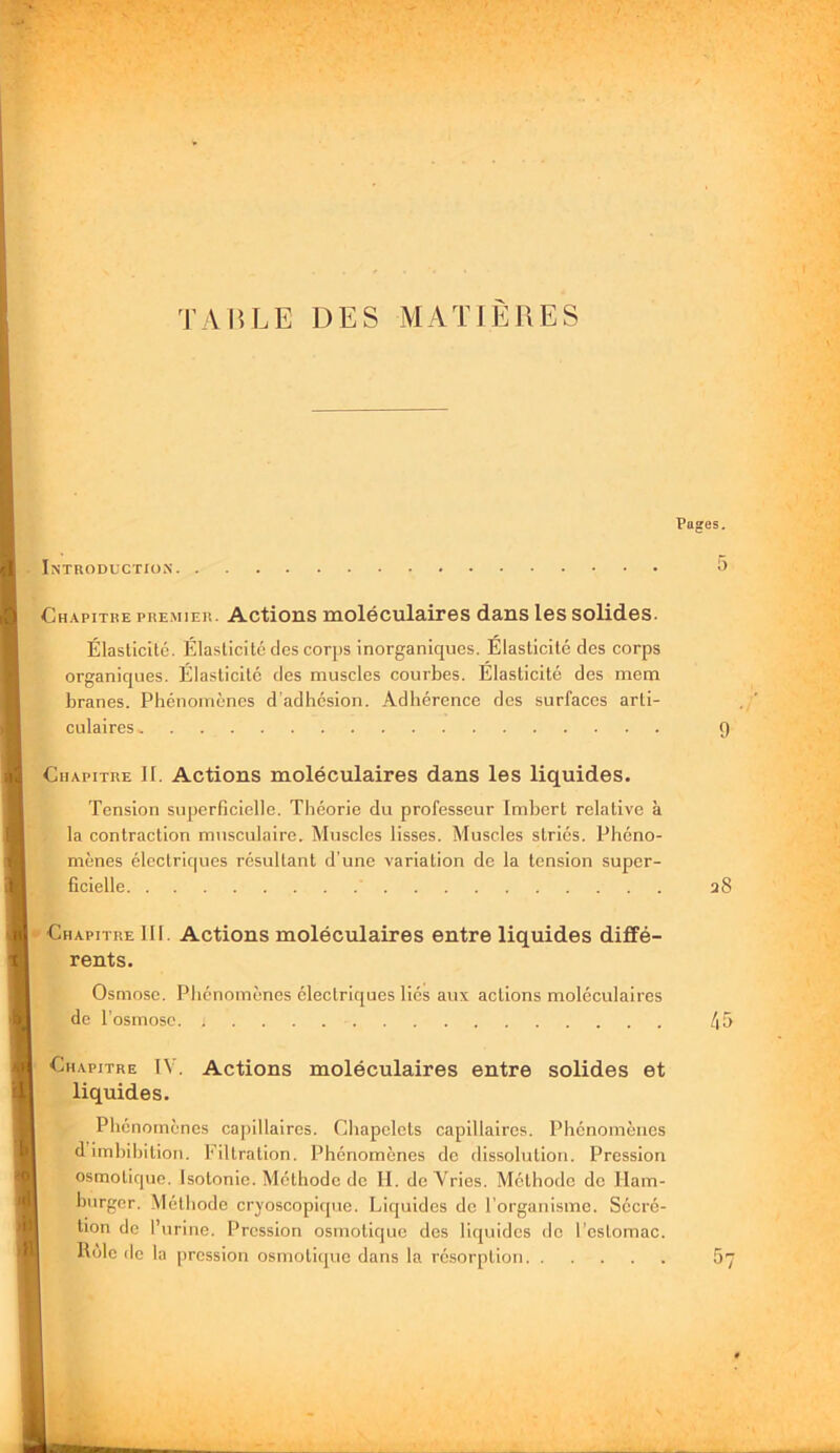 TAP.LE DES MATIÈRES Pages. Introduction Chapitre pre.mier. Actions moléculaires dans les solides. Élasticité. Élasticité des corps inorganiques. Élasticité des corps organiques. Élasticité des muscles courbes. Élasticité des mem branes. Phénomènes d’adhésion. Adhérence des surfaces arti- culaires ^ 9 Chapitre 11. Actions moléculaires dans les liquides. Tension superficielle. Théorie du professeur Imbert relative à la contraction musculaire. Muscles lisses. Muscles striés. Phéno- mènes électrirpies résultant d'une variation de la tension super- ficielle a8 Chapitre 111. Actions moléculaires entre liquides diffé- rents. Osmose. Phénomènes électriques liés aux actions moléculaires de l’osmose 45 Chapitre IV. Actions moléculaires entre solides et liquides. Phénomènes cajiillaires. Chapelets capillaires. Phénomènes dimhihition. Filtration. Phénomènes do dissolution. Pression osmotique. Isotonie. Méthode de II. doVries. Méthode do Ilam- hiirgcr. Méthode cryoscopique. Liquides do l’organisme. Sécré- tion de l’urine. Pression osmotique des liquides do l’estomac. Rôle de la pression osmotique dans la résorption 5’j