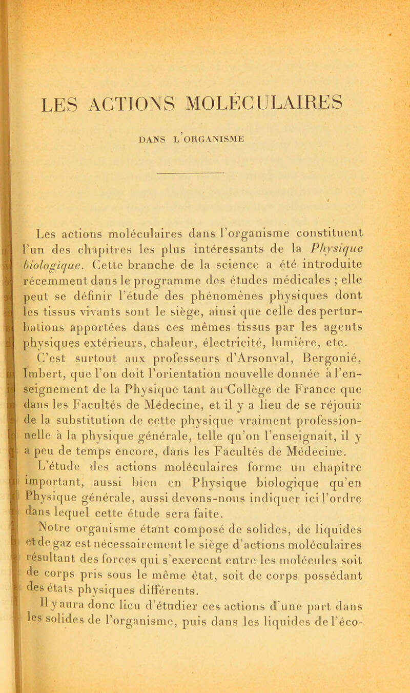 LES ACTIONS MOLÉCULAIRES DANS l’organisme I Les actions moléculaires dans l’organisme constituent l’iin des chapitres les plus intéressants de la Physique hiologique. Cette branche de la science a été introduite récemment dans le programme des études médicales ; elle peut se définir l’étude des phénomènes physiques dont les tissus vivants sont le siège, ainsi que celle des pertur- bations apportées dans ces mêmes tissus par les agents physiques extérieurs, chaleur, électricité, lumière, etc. C’est surtout aux professeurs d’Arsonval, Bergonié, Imbert, que l’on doit l’orientation nouvelle donnée il l’en- seignement de la Physique tant au Collège de France que dans les Facultés de Médecine, et il y a lieu de se réjouir de la substitution de cette physique vraiment profession- nelle à la physique générale, telle qu’on l’enseignait, il y a peu de temps encore, dans les Facultés de Médecine. L’étude des actions moléculaires forme un ehapitre important, aussi bien en Physique biologique qu’en Physique générale, aussi devons-nous indiquer ici l’ordre dans lequel cette étude sera faite. Notre organisme étant composé de solides, de liquides et de gaz est néeessairement le siège d’actions moléculaires résultant des forces qui s’exercent entre les molécules soit de corps pris sous le même état, soit de corps possédant des états physiques différents. Ilyaura donc lieu d’étudier ces actions d’une part dans les solides de l’organisme, puis dans les liquides del’éco-