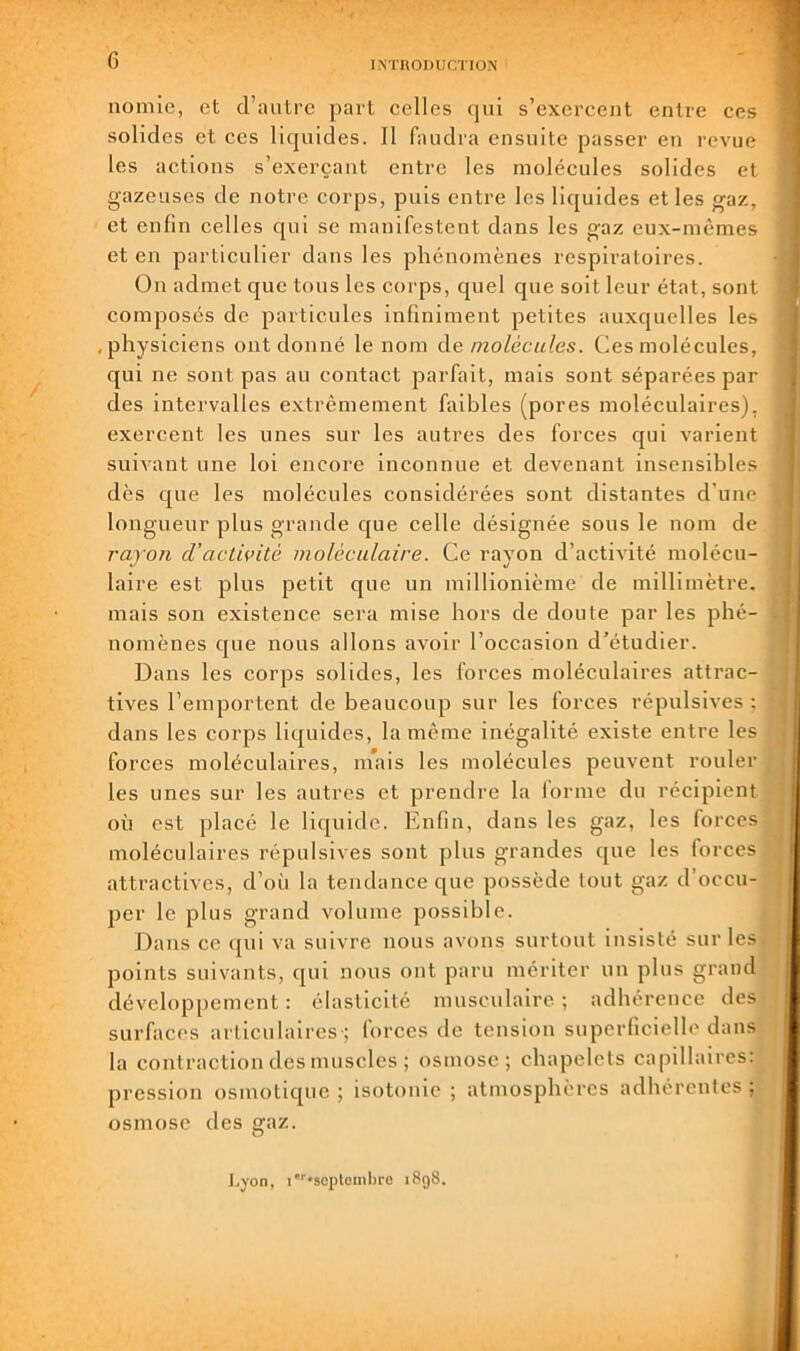 G INTRODUCTION nomie, et d’autre part celles qui s’exercent entre ces solides et ces licpiides. Il faudra ensuite passer en revue les actions s’exerçant entre les molécules solides et gazeuses de notre corps, puis entre les liquides et les gaz, et enfin celles c[ui se manifestent dans les gaz eux-mêmes et en particulier dans les phénomènes respiratoires. On admet que tous les corps, quel que soit leur état, sont composés de particules infiniment petites auxquelles les .physiciens ont donné le nom àe molécules. Ces molécules, qui ne sont pas au contact parfait, mais sont séparées par des intervalles extrêmement faibles (pores moléculaires), exercent les unes sur les autres des forces qui varient suivant une loi encore Inconnue et devenant insensibles dès que les molécules considérées sont distantes d’une longueur plus grande c[ue celle désignée sous le nom de rayon d'activité moléculaire. Ce rayon d’activité molécu- laire est plus petit que un millionième de millimètre, mais son existence sera mise hors de doute par les phé- nomènes que nous allons avoir l’occasion d’étudier. Dans les corps solides, les forces moléculaires attrac- tives l’emportent de beaucoup sur les forces répulsives ; dans les corps liquides, la même inégalité existe entre les forces moléculaires, niais les molécules peuvent rouler les unes sur les autres et prendre la lorme du récipient où est placé le liquide. Enfin, dans les gaz, les forces moléculaires répulsives sont plus grandes que les forces attractives, d’oii la tendance que possède tout gaz d’occu- per le plus grand volume possible. Dans ce qui va suivre nous avons surtout insisté sur les points suivants, qui nous ont paru mériter un plus grand développement : élasticité musculaire ; adhérence des surfaces articulaires-; forces de tension superficielle dans la contraction des muscles ; osmose; chapelets capillaires: pression osmotique ; isotonie ; atmosphères adhérentes ; osmose des gaz. àd. I.yon, i''-scpleml)re 1898.