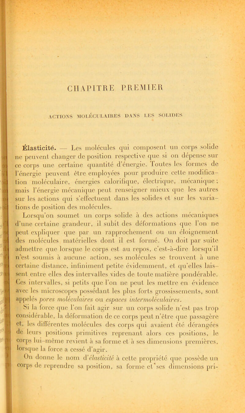 CHAPITRE PREMIER ACÏIO:<S MOl.l'XLLAIllES DAAS LES SOLIOJiS Élasticité. — Les molécules qui composenL uii corps solide ne peuvent changer de position respective c(uc si on dépense sur ce corps une certaine quantité d’énergie, loutcs les lorines de l’énergie peuvent être employées pour produire cette modilica- lion moléculaire, énergies calorilique, électrique, mécanicjue ; mais l’énergie mécanicjue peut renseigner mieux (pic les autres sur les actions qui s’ell'ectuent dans les solides et sur les varia- tions de position des molécules. Lorsqu’on soumet un corps solide à des actions mécanicpics d’une certaine grandeur, il .subit des dél'ormations que l’on ne peut expliquer que par un rapprochement ou un éloignement des molécules matérielles dont il est Ibrmé. ün doit par suite admettre que lorsque le corps est au repos, c’est-à-dire lors(|u’il n’est soumis à aucune action, ses molécules se trouvent à une certaine distance, inliniment petite évidemment, et (|u’elles lais- sent entre elles des intervalles vides de toute matière [)ondérahle. Ces intervalles, si petits que l’on ne peut les mettre en évidence avec les microscopes possédant les plus Torts grossissements, sont appelés pores moléculaires ou espaces inlerinoléculaires. Si la Torcc que l’on Tait agir sur un corps solide n’est pas trop considérable, la déTormation de ce corps peut n’ètrc (pic passagère et, les dilTérentes mohicules des corps (pii avaient été dérangées de leurs positions primitives reprenant alors ces positions, le corps hii-mème revient à sa Tonne et à ses dimensions premières, lors(|ue la Torce a cessé d’agir. On donne le nom (\’élaslicilé à cette propriété (pic possède un corps de reprendre sa position, sa Tonne et'ses dimensions pri-