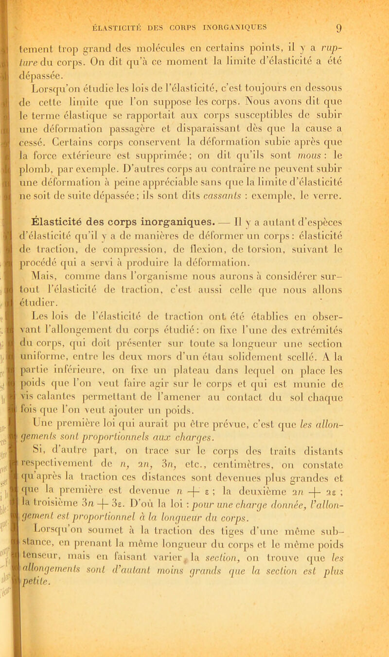 Icmcnt trop grand des molécules en certains points, il y a rap- liire du corps. On dit qu’à ce moment la limite d’élasticité a été dépassée. Lorsqu’on étudie les lois de l’élasticité, c’est toujours en dessous de celte limite cjue l’on suppose les corps. Nous avons dit que le terme élastique se rapportait aux corps susceptibles de subir une déformation passagère et disparaissant dès que la cause a cessé. Certains corjis conservent la déformation subie après cjue la force extérieure est supprimée; on dit qu’ils sont mous: le plomb, par exemple. D’autres corps au contraire ne peuvent svdiir une déformation à peine appréciable sans cpie la limite d’élasticité ne soit de suite dépassée ; ils .sont dits cassants : exemple, le verre. Élasticité des corps inorganiques. — 11 y a autant d’espèces d’élasticité qu’il y a de manières de déformer un corps: élasticité de traction, de compression, de llexion, de torsion, suivant le procédé qui a servi à jiroduire la déformation. Mais, comme dans l’organisme nous aurons à considérer .sur- tout l’élasticité de traction, c’est aussi celle ipie nous allons étudier. Les lois de l’élasticité de traction ont été établies en obser- vant l’allongement du corps étudié: on lixe l’une des extrémités du corjis, qui doit présenter sur toute sa longueur une section uniforme, entre les deux mors d’un étau solidement scellé. A la partie inférieure, on lixe un plateau dans lecpiel on place les poids cjue l’on veut faire agir sur le corps et qui est munie de vis calantes permettant de l’amener au contact du sol chaque lois que l’on veut ajouter un poids. Une première loi qui aurait pu être prévue, c’est que les allon- (jemenls sont proportionnels aux charges. Si, d autre part, on trace sur le corjis des traits distants respectivement de n, a/q 3/i, etc., centimètres, on constate ([u’après la traction ces distances .sont devenues plus grandes et que la première est devenue n -(- e ; la deuxième a/i -|- ae ; la troisième in -j- 3e. D’où la loi : pour une charge donnée, l’allon- gement est proportionnel à la longueur du corps. Lorsqu on soumet à la traction des liges d’nne même sub- stance, on prenant la même longueur du corps et le même poids tenseur, mais eu faisant varier, la section, on trouve que les allongements sont d’autant moins grands que la section est plus petite.