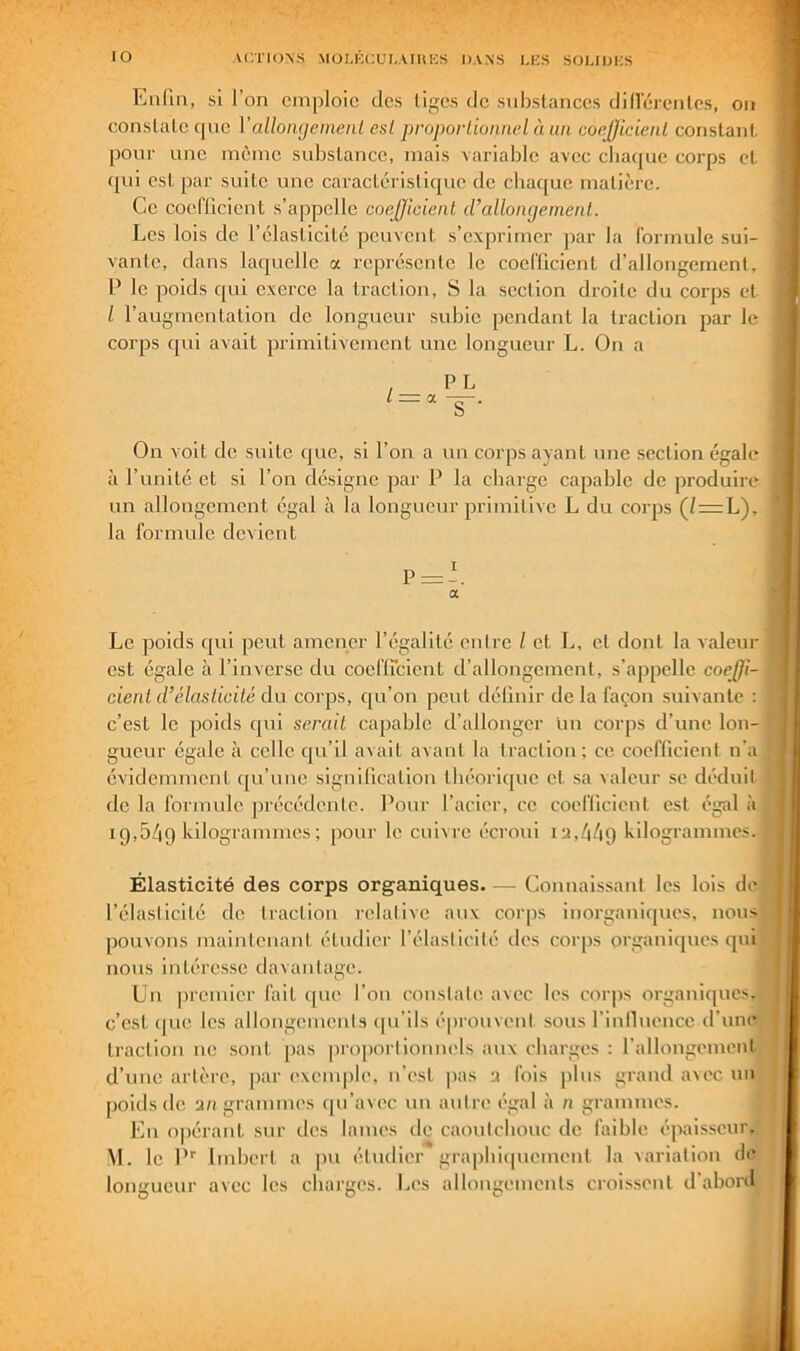 Enfin, si fon emploie des liges de substances dinerenlcs, on constate qne Vallongemenl esl proporLioimel à un coefficient constant pour une même substance, mais variable avec cbaque corps et qui est par suite une caractéristique de chaque matière. Ce coefficient s’appelle coefficient iralloiujement. Les lois de l’élasticité peuvent s’exprimer par la formule sui- vante, dans laquelle a représente le coefficient d’allongement, P le poids qui exerce la traction, S la section droite du corps et / l’augmentation do longueur subie pondant la traction par le corps qui avait primitivement une longueur L. On a On voit de suite que, si l’on a un corps ayant une section égale à l’unité et si l’on désigne par P la charge capable de produire un allongement égal à la longueur primitive L du corps (/=L), la formule devient Le poids qui peut amener l’égalité entre l et L, et dont la valeur est égale à l’inverse du coeflicient d’allongement, s’appelle coeffi- cient d’élasticité du corps, qu’on peut délinir de la façon suivante : c’est le poids qui serait capable d’allonger lin corps d’une lon- gueur égale à celle qu’il avait avant la traction; ce coefficient na évidemment qu’une signification théorique et sa ^aleur se déduit de la formule précédente. Pour l’acier, ce coeflicient est égid à 19,549 hilogrammes ; pour le cuivre écroui 12,449 kilogrammes. Élasticité des corps organiques Connaissant les lois de l’élasticité de traction relative aux corps inorganiques, nous pouvons maintenant étudier l’élasticité des corps organiques qui nous intéresse davantage. Un premier fait ([iic l’on conslale. avec les corps organi([ucs. c’est que les allongenienis (pi’ils éprouvent sous l’inlluence d’une traction ne sont pas pro|iorlionnels aux charges ; fallongemcnt d’une artère, par exemple, n’est pas 2 fois pins grand avec un poids de 2/1 grammes qu’avec un antre égal à n grammes. En opérant sur des lames de caoutchouc de faible épaisseur. VI. le P'' Imbert a pu étudier gra|)hi(piement la variation de longueur avec les charges. Les allougemenls crois.sent d’abord