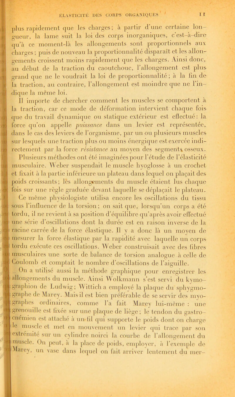 ])lus rapidcmcnl que les charges; à parlir d’une certaine lon- gueur, la lame suit la loi des corps inorganiques, c’est-à-dire- (ju’à ce moment-là les allongements sont proportionnels aux charges ; puis de nouveau la proportionnalité disparaît et les allon- gements croissent moins rapidement que les charges. Ainsi donc, au début de la traction du caoutchouc, l’allongement est plus grand que ne le voudrait la loi de proportionnalité; à la lin de la traction, au contraire, l’allongement est moindre que ne l’in- dif[uc la même loi. Il importe de chercher comment les muscles se comportent à la traction, car ce mode de déformation intervient chac|ue fois que du travail dynamic|uc ou staticjue extérieur est cllectué : la force cju’on appelle puissance dans un levier est représentée, dans le cas des leviers de l’organisme, par un ou plusieurs muscles sur lesquels une traction plus ou moins énergicjuc est exercée indi- rectement par la force résistance au moyen des segments osseux. Plusieurs méthodes ont été imaginées pour l’étude de l’élasticité musculaire. ^\ehcr suspendait le muscle hyoglosse à un crochet et fixait à la partie inférieure un plateau dans Iccjuel on plaçait des poids croissants; les allongements du muscle étaient lus chac|ue fois sur une règle graduée devant laquelle se déplaçait le plateau. Ce même physiologiste utilisa encore les oscillations du tissu sous l’inlluence de la torsion; on sait que, lorscju’un corps a été tordu, il ne revient à sa position d’écjuilibre cju’a])rès avoir cll'cctué une série d’oscillations dont la durée est en raison inverse de la 1 racine carrée de la force élastique. Il y a donc là un moyen de mesurer la force élastique par la rapidité avec laquelle un corjis tordu exécute ces oscillations. Weber construisait avec des libres musculaires une sorte de balance de torsion analogue à celle de Coulomb et comptait le nombre d’o.scillations de l’aiguille. On a uldisé aussi la méthode graphic|ue pour enregistrer les ■allongements du muscle. Ainsi Wolkmann s’est servi du kymo- grapliion de Ludwig; ^Vitticha employé la plaque du sphygmo- ■ graphe de Marey. Mais il est bien préférable de se servir des myo- graphes ordinaires, comme l’a fait Marey lui-même : une grenouille est fixée sur une plac[ue de liège; le tendon du gastro- cnémicn est attaché a un-fil (jui supporte le poids dont on charge le muscle et met en mouvement un levier tpii trace par son extrémité sur un cylindre noiixi la courbe de l’allongcmcut du muscle. On peut, a la place de poids, employei’, à l’exemple, de -Marey, un vase dans lequel on fait arriver lenlcincnt du mer-