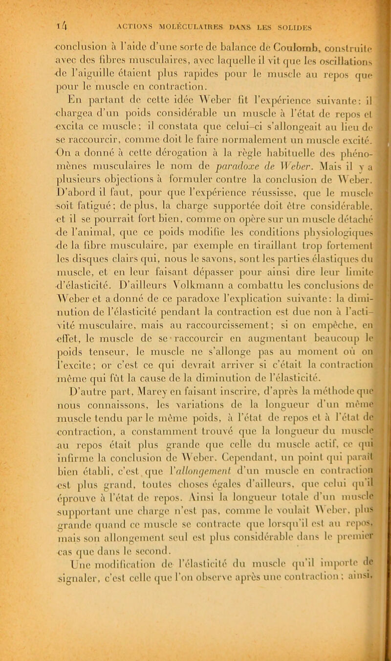 conclusion à l’aidc d’nnc sorte de bal.ince de Coulomb, construite avec des libres musculaires, avec laquelle il vit que les oscillations de l’aiguille étaient, plus rapides pour le muscle au repos que ])our le muscle en conlraclion. En partant de celte idée W eber fit l’expérience suivante: il ■cbargea d’un jioids considérable un muscle à l’étal de repos et excita ce muscle; il constata que celui-ci s’allongeait au lieu de se raccourcir, comme doit le faire normalement un muscle excité. On a donné à cette dérogation à la règle babiluelle des phéno- mènes musculaires le nom de paradoxe de ll'eècr. Mais il x’ a plusieurs objections à formuler contre la conclusion de W eber. D’abord il faut, pour que l’expérience réussisse, cjue le muscle soit fatigué; déplus, la charge supportée doit être considérable, et il se pourrait fort bien, comme on opère sur un muscle détaché de l’animal, cjue ce poids modifie les conditions pbvsiologiques de la libre musculaire, par exemple en tiraillant trop fortement les disques clairs c[ui, nous le savons, sont les parties élastiques du muscle, et en leur faisant dépasser pour ainsi dire leur limite d’élasticité. D’ailleurs Volkmann a combattu les conclusions de AVeber et a donné de ce paradoxe l’explication suivante: la dimi- nution de l’élasticité pendant la contraction est due non à l’acti-i vité musculaire, mais au raccourcissement ; si on empêche, en •efi’et, le muscle de se • raccourcir en augmentant beaucoup le ])oids tenseur, le muscle ne s’allonge pas au moment où on l’excite; or c’est ce c[ui devrait arriver si c’était la contraction même qui fût la cause de la diminution de l’élasticité. D’autre part, Mareyen faisant inscrire, d’après la méthode que nous connaissons, les variations de la longueur d’un même muscle tendu par le même poids, à l’état de repos et à l’état de contraction, a constamment trouvé que la longueur du muscle au repos était plus grande que celle du muscle actif, ce qui infirme la conclusion de AVeber. Cependant, nn point qui parait bien établi, c’est , que VaUon(jemcnl d’un muscle en contraction est plus grand, toutes choses égales d’ailleurs, cpie celui (pi'd éprouve à l’état de repos. Ainsi la longueur totale d’un muscle supportant une charge n’est pas, comme le voulait Weber. pln> grande (piand ce muscle se contracte que lorsqu'il est au repos, mais son allongement seul est plus considérable dans le premier cas cpie dans le second. Une modification de l’élasticité dn muscle qu’il importe de signaler, c’est celle (|ue l'on obsene apres une contraction ; ainsi.