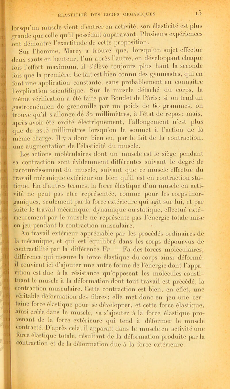 lorsqu’un muscle vient d’enlrer en activité, son élasticité est plus <*Tandc cpiecell(* qu d possédait auparavant. Plusieurs cxpeiiences ont démontré l’exactitude de cette proposition. Sur l’homme, Marev a trouvé que, lorsqu’un sujet elTectue deux sauts en hauteur, l’un a|irès l’autre, en développant chaque lois l’cllbrt maximum, il s’élève toujours plus haut la seconde Ibis que la première. Ce lait est bien connu des gymnastes, qui en l'ont une application constante, sans probablement en connaître l’explication scientifique. Sur le muscle détaché du corps, la même vérification a été faite par Boudet de Paris: si on tend un astroenémien de grenouille par un poids de 6o grammes, on trouve qu’il s’allonge de 3a millimètres, à l’état de repos; mais, après avoir été excité électriquement, l’allongement n’est plus que de 32,5 millimètres lorsqu’on le soumet à l’action de la même charge. 11 y a donc bien eu, par le fait de la contraction, une augmentation de l’élasticité du muscle. Les actions moléculaires dont un muscle est le siège pendant sa contraction sont évidemment dilférentes suivant le degré de raccourcissement du muscle, suivant que ce muscle elTectue du travail mécanicjue extérieur ou bien qu’il est en contraction sta- tique. En d’autres termes, la force élastique d’un muscle en acti- vité ne peut pas être représentée, comme pour les corps inor- ganiques, seulement par la force extérieui’c qui agit sur lui, et par suite le travail mécanique, dynamique ou statique, elTectué exté- rieurement ]3ar le muscle ne représente pas l’énergie totale mise en jeu pendant la contraction musculaire. Au travail extérieur appréciable par les procédés ordinaires de la mécanique, et qui est écpûllbré dans les corps dépourvus de contractilité ]3ar la dilTérence Fr — Fn des forces moléculaires, dillérence qui mesure la force élasticpic du corps ainsi déformé, il convient ici d’ajouter une autre forme de l’énergie dont l’appa- rition est due à la résistance qu’opposent les molécules consti- tuant le muscle à la déformation dont tout travail est précédé, la contraction musculaire. Cette contraction est bien, en effet, une véritable délonnatlon des libres; elle met donc en jeu une cer- taine force élasti(]ue pour se développer, et cette force élastique, ■ainsi créée dans le muscle, va s’ajouter à la force élastique pro- venant de la force extérieure qui tend à déformer le muscle contracte. I) après cela, il apparaît dans le muscle en activité une force élastique totale, résultant de la déformation produite parla contraction et de la déformation due à la force extérieure.