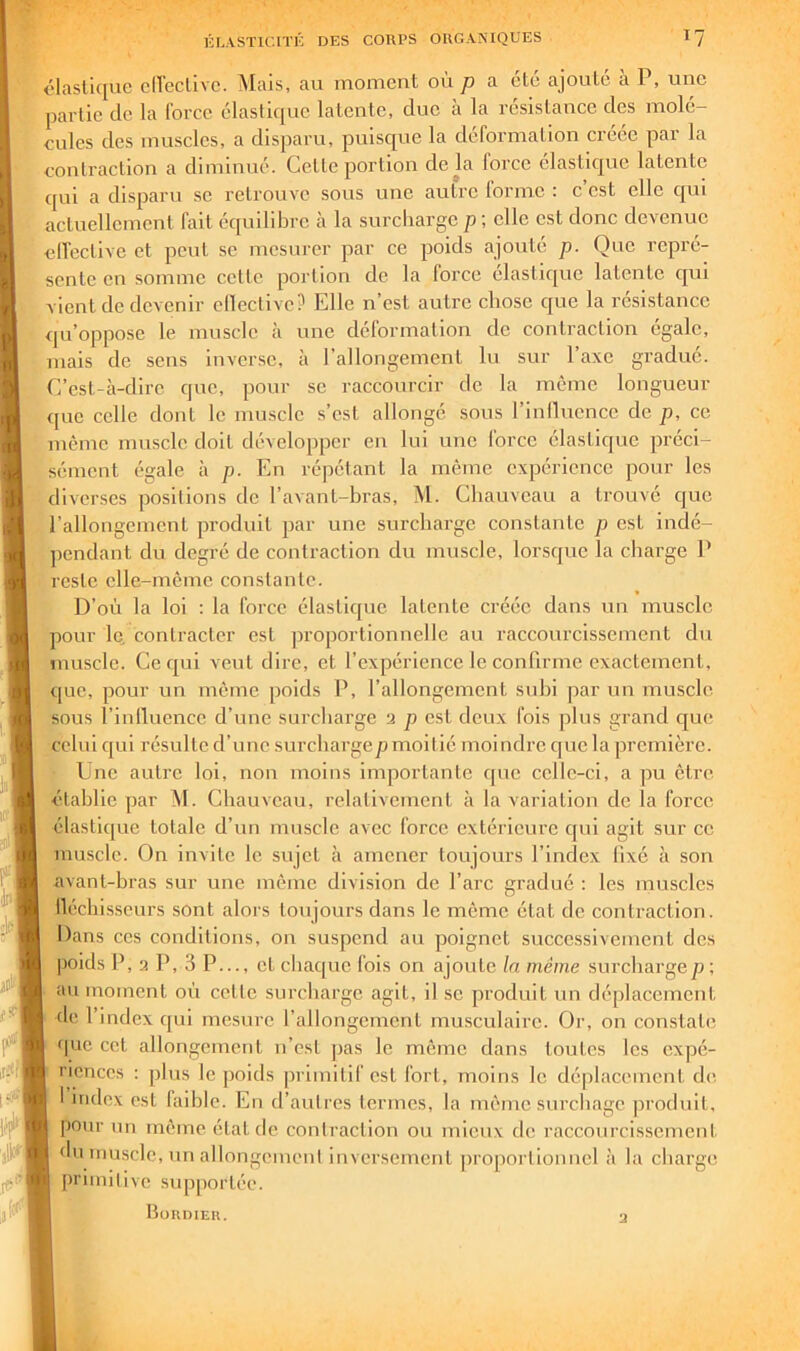 clasli([uc clleclivc. INIais, au moment où p a été ajouté à P, une partie de la force élasli([uc latente, duc a la resislaucc des molé- cules des muscles, a disparu, puisc[ue la deformation crece pai la conlraclion a diminué. Celte portion delà force élastique latente qui a disparu se retrouve sous une autre lormc : c est elle qui actuellement fait équilibre à la surcharge p; elle est donc devenue elfcctive et peut se mesurer par ce poids ajouté p. Que repré- sente en somme cette portion de la force élastique latente cjui vient de devenir clleclive? Elle n’est autre chose que la résistance qu’oppose le muscle <r une déformation de contraction égale, mais de sens inverse, à l’allongement lu sur l’axe gradué. C’est-à-dire que, pour se raccourcir de la même longueur que celle dont le muscle s’est allongé sous rinlliicncc de p, ce même muscle doit développer en lui une force élastique préci- sément égale à p. En ré|iétanl la même expérience pour les diverses positions de l’avanl-bras, M. Chauveau a trouvé que l’allongement produit par une surcharge constante p est indé- pendant du degré de contraction du muscle, lorsque la charge P reste elle-même constante. D’où la loi : la force élastique latente créée dans un muscle pour le, contracter est proportionnelle au raccourcissement du muscle. Ce qui veut dire, et l’expérience le conrirme exactement, ipic, pour un même poids P, l’allongement snhi par un muscle, sous riiillucncc d’une surcharge 2 p est deux fois plus grand que celui qui résulte d’une surcharge^moitié moindre que la première. Une autre loi, non moins importante f[uc celle-ci, a pu être étahlic par M. Chauveau, relativement à la variation de la force élastique totale d’un muscle avec force extérieure qui agit sur ce muscle. On invite le sujet à amener toujours l’index Fixé à son avant-bras sur une même division de l’arc gradué : les muscles lléchisseurs sont alors toujours dans le même état de contraction. Dans ces conditions, on suspend au poignet successivement des poids P, 2 P, 3 P..., cl chaque fois on ajoute la même surcharge p-, an moment où celle surcharge agit, il se produit un déplacement de l’index qui mesure l’allongement musculaire. Or, on constate ijuc cet allongement n’est pas le môme dans toutes les expé- riences : plus le poids primitif est fort, moins le déplacement de 1 index est faible. En tl’aulres termes, la même surebage produit, |)Our un même état de conlraclion ou mieux de raccourcisscmcnl. du muscle, un allongenieni inversement jiroporlionnel à la charge primitive svqiportée. Huudier. 2