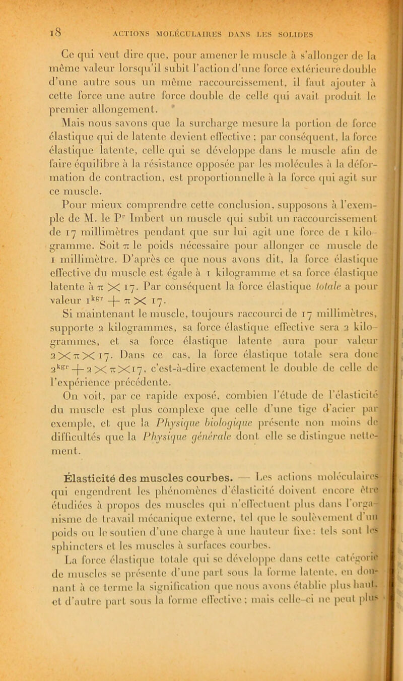 iS Ce C[ui vcul. dire que, [lour amener le muscle à s’allonger de la même valeur lorsipi’il subll, l’action d’une Ibrce extérieure double d’une aulre sous un même raccourcissement, il Tant ajouter à cette l'orce une autre force double de celle qui avait jiroduit le premier allongement. ' Mais nous savons que la surebarge mesure la portion de, force élastique qui de latente devient elTective ; par conséquent, la force élastique latente, celle qui se développe dans le muscle alin de faire équilibre à la résistance opposée par les molécules à la défoi- malion de contraction, est proportionnelle à la force ipii agit sur ce muscle. Pour mieux comprendre cette conclusion, supposons tà l’cxem- jile de M. le P’’ Imbert un muscle cpii subit nu raccourcissement de 17 millimètres pendant que sur lui agit une force de i kilo- gramme. Soit Tï le poids nécessaire pour allonger ce muscle de I millimètre. D’après ce que nous avons dit, la force élaslicpie clTeclive du muscle est égale à i kilogramme et sa force élastique latente à tt X 17. Par conséquent la force élastique lolale a pour valeur _|_ 7c x 17- Si maintenant le muscle, toujours raccourci de 17 millimètres, supporte a kilogrammes, sa force élastiipie elTective sera a kilo- grammes, et sa force élastique latente am-a pour valeur 3X71X17- Dans ce cas, la force élastique totale sera donc ^kgr-J-a X 11X17. c’est-à-dire exactement le double de celle de l'expérience précédente. On voit, par ce rapide exposé, combien l’étude de l’élasticité du muscle est plus complexe que celle d’une tige d'acier par exemple, et que la Physûjiie biologique pré.sentc non moins de, difficultés que la Physique générale dont elle se distingue nette-J ment. Élasticité des muscles courbes. — Pes actions molccnlaircs qui engendrent les pbénoniènes d’élasticité doivent encore être étudiées à propos des muscles ipii n’cITccttient plus dans l’orga- nisme do travail mécaniipie externe, tel que le souU'uemenl d’un poids ou le soutien d’une cbarge à une liauteur fixe: tels sont les spbincters et les muscles à surfaces courbes. La force élastiipie totale ipii se dévelo|)pi' dans cette catégorie de muscles .se présente (finie part .sous la forme latente, en don- nant à ce terme la signification ipie nous avons établie plus liant, et d’autre part sous la forme elTective: mais celle-ci ne lient pins