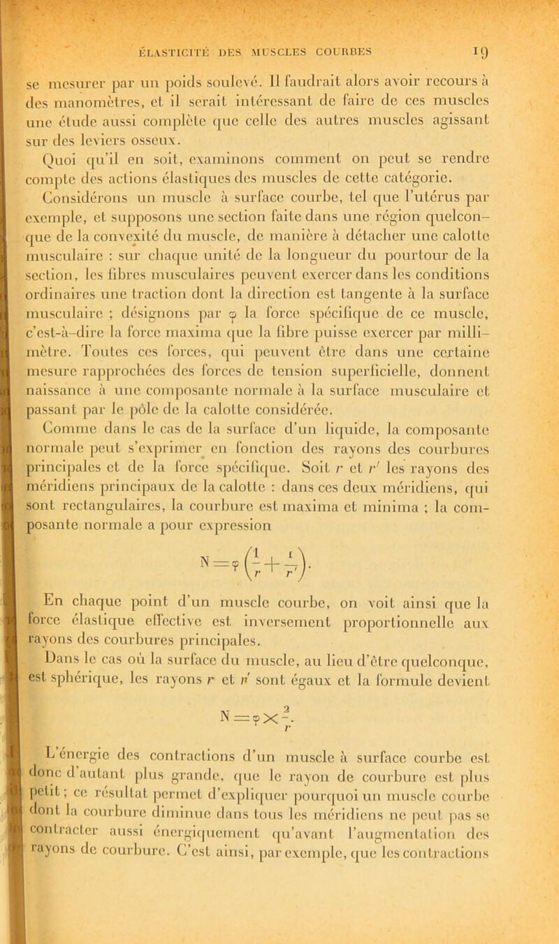 SC mesurer par un poids soulevé. Il faudrait alors avoir recours à des manomètres, et il serait intéressant de faire de ces muscles nue élude aussi complète (juc celle des autres muscles agissant sur des leviers osseux. Quoi qu’il en soit, examinons comment on peut se rendre compte des actions élastiques des muscles de cette catégorie. Considérons un muscle à surface courbe, tel que l’utérus par exemple, et supposons une section faite dans une région cjuelcon- que de la convexité du muscle, de manière à détacher une calotte musculaire ; sur chaque unité de la longueur du pourtour de la section, les libres musculaires peuvent exercer dans les conditions ordinaires une traction dont la direction est tangente à la surface musculaire ; désignons par o la force spécifique de ce muscle, c’est-à-dire la force maxima c|uc la libre puisse exercer par milli- mètre. Toutes CCS forces, qui peuvent être dans une certaine mesure raj)procbécs des forces de tension superficielle, donnent naissance à une composante normale à la surface musculaire et passant par le pôle de la calotte considérée. Comme dans le cas de la surface d’un liquide, la composante normale peut s’exprimer en fonction des rayons des courbures principales et de la force spécifique. Soit r et r les rayons des méridiens principaux de la calotte ; dans ces deux méridiens, c[ui sont rectangulaires, la courbure est maxima et minima ; la com- posante normale a pour expression En chaque point d’un muscle courbe, on voit ainsi que la force élastique ellective est inversement proportionnelle aux rayons des courbures principales. Dans le cas ou la surface du muscle, au lieu d’etre quelconque, est sphérique, les rayons r et n sont égaux et la formule devient N=<px-. r L énergie des contractions d’un muscle à surface courbe est donc d autant plus grande, (jue le rayon de courbure est plus petit; ce résultat permet d’expli([uer pourquoi un muscle courbe dont la courbure diminue dans tous les méridiens ne peut pas se contracter aussi énergiipieinent (pi’avant l’augmentation des layons de courbure. C’est ainsi, par exemple, que les contractions