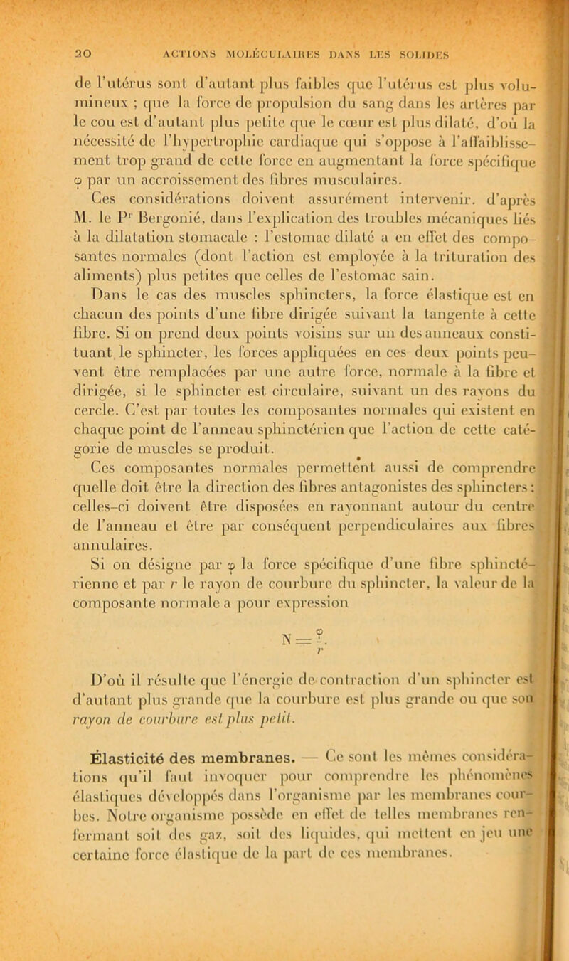 de rulérus soni d’aulanl jilus faibles que ruléms est plus volu- mineux ; c[uc la force de projndsiou du sang dans les arlèrcs jiar le cou esl d’autant plus petite cpie le cœur est jilus dilaté, d’où la nécessité de l’hypertropliie cardiac[ue qui s’ojipose à l’alfaiblisse- ment trop grand de cette force en augmentant la force spécilique cp par un accroissement des libres musculaires. Ces considérations doivent assurément intervenir, d’après TM. le P'' Bergonié, dans l’explication des troubles mécaniques liés à la dilatation stomacale ; l’estomac dilaté a en effet des compo- santes normales (dont l’action est employée à la trituration des aliments) plus petites que celles de l’estomac sain. Dans le cas des muscles sphincters, la force élastique est en chacun des points d’une libre dirigée suivant la tangente à celle libre. Si on prend deux points voisins sur un des anneaux consti- tuant. le sphincter, les forces appliquées en ces deux points peu- vent être remplacées par une autre force, normale à la fibre et dirigée, si le sphincter est circulaire, suivant un des rayons du cercle. C’est par toutes les composantes normales qui existent en , chaejue point de l’anneau sphinctérien cjue l’action de celle caté- gorie de muscles se jiroduit. Ces composantes normales permettent aussi de comprendre] quelle doit être la direction des libres antagonistes des sphincters:! celles-ci doivent être disposées en rayonnant autour du centre] de l’anneau et être par conséquent perpendiculaires aux libres] annulaires. Si on désigne par cp la force spécifique d’une libre sphinclé-1 rienne et par r le rayon de courbure du sphincler, la valeur de br composante normale a pour expression N: D’où il résulle que l’énergie dc’contraction d’un sphincler esf-j d’autant plus grande que la courbure est plus grande ou que som rayon de courbure esl plus petit. Élasticité des membranes. — C.e sont les mêmes considéra-l lions qu’il faut invoquer pour comprendre les phénomènes: élastirpies dévelo|)pés dans l’organisme par les membranes cour-|| bes. TNotre organisme possède en elfet de telles membranes ren-ij fermant soit des gaz, .soit des liquides, qui mettent en jeu une I certaine force élasti([ue de la part de ces membranes. À