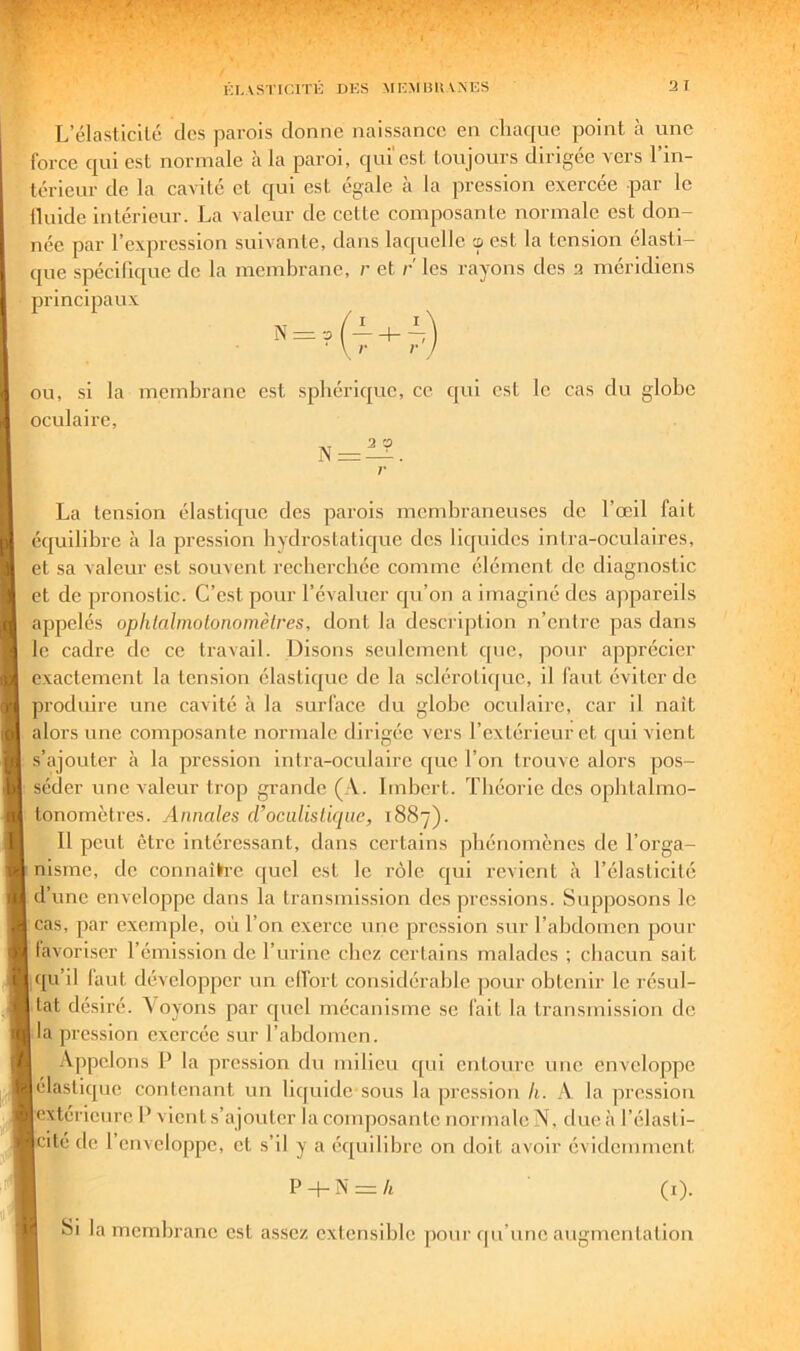 Ki.ASTicrni: dks micmbiunks 3 I L’élasticilé des parois donne naissance en chaque point à une force qui est normale à la paroi, qui'est toujours dirigée vers l’in- térieur de la cavité et qui est égale à la pression exercée par le lluide intérieur. La valeur de cette composante normale est don- née par l’expression suivante, dans laquelle œ est la tension élasti- cpie spécifique de la membrane, r et r les rayons des 3 méridiens principaux n = ?(7 + 7) OU, si la membrane est sphérique, ce qui est le cas du globe oculaire. r La tension élastique des parois membraneuses de l’œil fait équilibre à la pression hydrostatique des liquides intra-oculaires, et sa valeur est souvent recherchée comme élément de diagnostic et de pronostic. C’est pour l’évaluer qu’on a imaginé des appareils appelés ophlahnotonomèlres, dont la description n’entre pas dans le cadre de ce travail. Disons senlcment que, pour apprécier exactement la tension élastique de la sclérotique, il faut éviter de produire une cavité à la surface du globe oculaire, car il naît alors une composante normale dirigée vers l’extérieur et qui vient s’ajouter à la pression intra-oculaire que l’on trouve alors pos- séder une valeur trop grande (A. Imbert. Théorie des opbtalmo- tonomètres. Annales rrocalislique, 1887). 11 peut être intéressant, dans certains phénomènes de l’orga- nisme, de connaîh’e quel est le rôle qui revient à l’élasticité d’une enveloppe dans la transmission des pressions. Supposons le cas, par exemple, où l’on exerce une pression sur l’abdomen pour lavoriser l’émission de l’urine chez certains malades ; chacun sait uju il laut développer un ellort considérable ])our obtenir le résul- tat désiré. oyons par f[uel mécanisme se fait la transmission do la pression exercée sur l’abdomen. Appelons P la pression du milieu qui entoure une enveloppe élastique contenant un liquide sous la pression li. A la pression extérienre P vient s’ajouter la composante normale N, due<à l’élasti- cité de 1 enveloppe, et s’il y a équilibre on doit avoir évidemment P -t- N == /t (i). Si la membrane est assez extensible pour qu’une augmentation