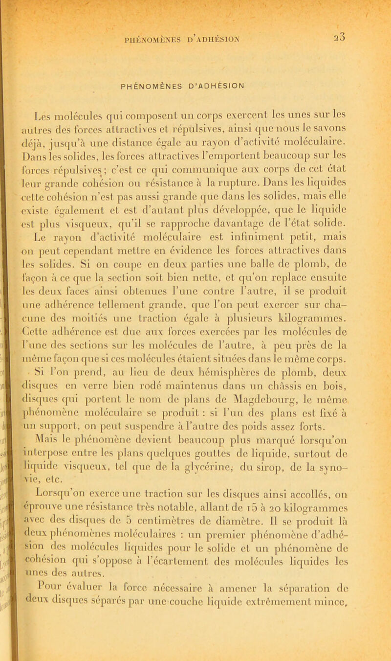 PHÉNOMÈNES D'ADHÉSION Les molécules qui composcul un corps cxerccul les uues sur les autres des forces attractives et répulsives, ainsi que nous le savons <léjà, juseju’à une distance égale au rayon d’activité moléculaire. Oans les solides, les forces attractives l’emportent beaucoup sur les forces répulsives; c’est ce cjui communique aux corps de cet état leur grande cohésion ou résistance à la rupture. Dans les liquides eette cohésion n’est pas aussi grande (|uc dans les solides, mais elle existe également et est d’autant plus développée, c|ue le liquide est plus visqueux, qu’il se rapproche davantage de l’état solide. Le rayon d’activité moléculaire est infiniment petit, mais on peut cependant mettre en évidence les forces attractives dans les solides. Si on coupe en deux parties une halle de plomb, de façon à ce que la section soit bien nette, et cju’on replace ensuite les deux faces ainsi obtenues l’une contre l’autre, il se produit une adhérence tellement grande, cpie l’on peut exercer sur cha- cune des moitiés une traction égale à plusieurs kilogrammes, (lotte adhérence est duo aux forces exercées par les molécules de l’une dos sections sur les molécules de l’autre, à pou près do la même façon que si ces molécules étaient situées dans le même corps. Si l’on prend, au lieu de deux hémisphères do plomb, deux 'disques en verre bien rodé maintenus dans un châssis en bois, disques qui portent le nom de ])lans do Magdehourg, le même phénomène moléculaire se produit : si l’un des plans est fixé à un svqiport, on peut suspendre à l’autre des poids assez forts. Mais le phénomène devient beaucoup plus marqué lorsqu’on intcr|3ose entre les plans quelques gouttes de liquide, surtout do liquide vis([ueux, tel que de la glycérine; du sirop, de la syno- vie, etc. Lorsqu on exerce une traction sur les disejues ainsi accollés, on éprouve une résistance très notable, allant de i5 .à 20 kilogrammes avec des disques de n centimètres de diamètre. Il se produit là deux phénomènes moléculaires : un premier phénomène d’adhé- sion des molécules liquides pour le solide et un phénomène de cohésion qui s’oppose à l’écartement des molécules liquides les unes des autres. Pour évaluer la force nécessaire à amener la séparation de deux disques séparés par une couche liquide extrêmement mince.