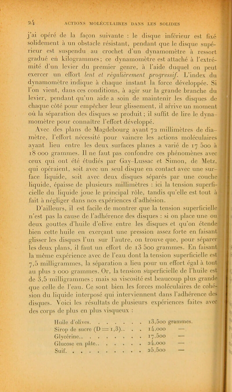 j’ai opéré tic la façon suivante : le disque inférieur est lixé solidcmciil à un obstacle résistant, pendant que le disque supé- rieur est suspendu au crochet d’un dynaniomèlrc à ressort gradué en kilograinnics ; ce dynamomètre est attaché à l’extré- mité d’un levier du premier genre, à l’aide duquel on peut l’on vient, dans ces conditions, à agir sur la grande branche du levier, pendant c[u’un aide a soin de maintenir les disques de où la séparation des disques se produit ; il suffit de lire le dyna- momètre pour connaître l’effort développé. Avec des plans de Magdebourg ayant 72 millimètres de dia- mètre, l’ellbrt nécessité pour vaincre les actions moléculaires ayant lieu entre les deux surfaces planes a varié de 17 5oo à 18 000 grammes. Il ne faut pas confondre ces phénomènes avec ceux c[ui ont été étudiés par Gay-Lussac et Simon, de Metz, t c[ui opéraient, soit avec un seul disejue en contact avec une sur- iace liquide, soit avec deux disques séparés par une couche fait à négliger dans nos expériences d’adhésion. D’ailleurs, il est facile de montrer cjue la tension superficielle n’est pas la cause de l’adhérence des disques : si on place une ou * bien cette huile eu exerçant une pression assez forte en faisant. glisser les disc[ucs l’un sur l’autre, on trouve c[ue, pour séparer les deux plans, il faut un clfort de i3 5oo grammes. En faisant exercer un effort lent et régulièrement progressif. L’index du dynamomètre indique à chaque instant la force développée. Si chaque côté pour empêcher leur glissement, il arrive un moment lic[uide, épaisse de plusieurs millimètres : ici la tension supcrfi- deux gouttes d’huile d’olive entre les discjucs et qu’on étende '■ la même expérience avec de l’eau dont la tension supcrliciellc est 7,5 milligrammes, la séparation a lieu ])our un effort égal à tout au plus 2 000 grammes. Or, la tension siiperliciellc de l’huile est 1 de 3,5 milligrammes; mais sa viscosité est beaucoup plus grande que celle de l’eau. Ce sont bien les forces moléculaires de cohé- sion du li(|iiide interposé qui interviennent dans l’adhérence des disques. Voici les résultats de plusieurs expériences faites avec des corps de plus en plus visqueux : Huile d'olives Sirop de sucre (D = 1,3).. Glycérine Glucose en pAte i3,5oo grammes, i.'i.ooo — Suif, iç.aoo 2.'l,000 25,5oo