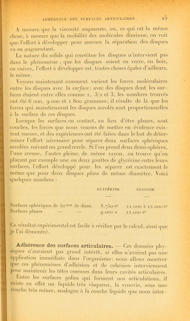 A mesure que la viscoslLc aLii^niente, ou, ce qui esL la même chose, à mesure que la mobililé des molécules diminue, on voit (jue l’eUbrl à développer pour amener la séparation des disques va en augmentant. La nature du solide qui constitue les disques n’intervient pas dans le phénomène ; que les disques soient en verre, en bois, on cuivre, l’cllort à développer est, toutes choses égales d’ailleurs, le même. \oyons maintenant comment varient les forces moléculaires entre les disques avec la surface : avec des disques dont les sur- faces étaient entre elles comme i, 3/2 et 3, les nombres trouvés ont été G ooo, 9 000 et i 800 grammes; il résulte de là que les forces qui maintiennent les disques accolés sont proportionnelles à la surface de ces disques. Lorsque les surfaces en contact, au lieu d’clrc planes, sont courbes, les forces que nous venons de mettre en évidence exis- tent encore, et des expériences ont été faites dans le but de déter- miner l’elfort nécessaire pour séparer deux surfaces sphériques accolées suivant un grand cercle. Si l’on prend deux demi-sphères, l’une creuse, l’autre pleine, de même rayon, on trouve qu’en plaçant par exemple une ou deux gouttes de glycérine entre leurs surfaces, l’clloi’t développé pour les séparer est exactement le même que pour deux disques plans de môme diamètre. Voici quelques nombres : GLYCÉRINE GLUCOSE Surfaces sphéricjiics de 5o“™ de diam. 8,j5o S‘' u ,000 à 12,000 S'' Surfaces planes — — 9,000 » 12,000 S'' Ce résultat expérimental est facile h vérifier par le calcul, ainsi que je l’ai démontré. Adhérence des surfaces articulaires. — Ces données phy- siques n auraient pas grand intérêt, si elles n’avaient pas une application immédiate dans l’organisme: nous allons montrer que CCS phénomènes d adhésion et de cohésion interviennent pour maintenir les têtes osseuses dans leurs cavités articulaires. Lritrc les surlaccs polies ([ui l’orment nos articulations, il existe en cllct un liquide très visqueux, la synovie, sous une couche très mince, analogue à la couche liquide que nous inter-