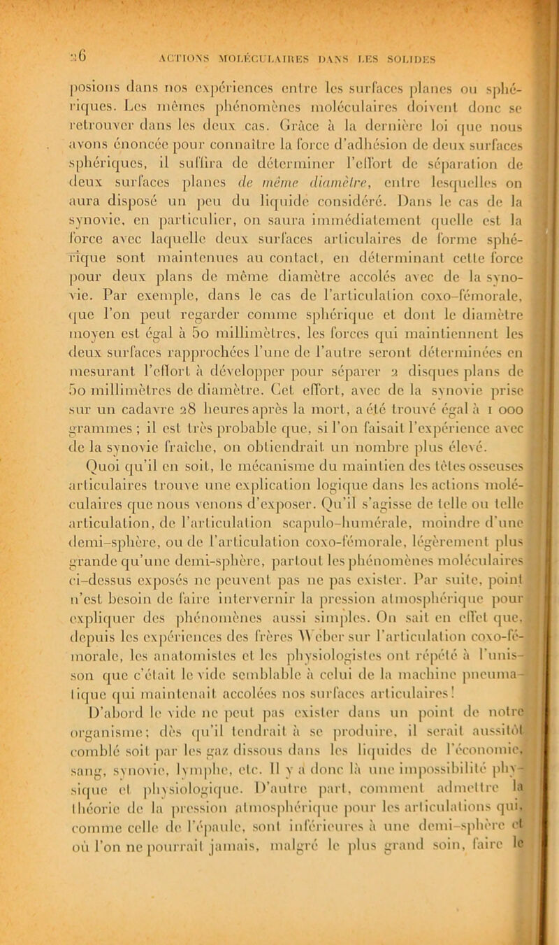 ' ■ G Ar.TIONS MOLKCULAHIKS DAAS I.KS SOI.IUKS S posions dans nos expériences eniro les surfaces |3lanes on sphé- ’ riques. I^es nièincs phénomènes luolécnlaircs doivent donc se f retrouver dans les deux cas. Ciràce à la dernièi-e loi (pie nous 'J avons énoncée pour connaître la force d’adhésion de deux surfaces sphéric|ues, il suffira de déteriuiucr l’ellort de séparation de lieux surfaces planes de même diamèlre, entre lesipielles on ‘ aura disposé un jieu du liquide considéré. Dans le cas de la synovie, en particulier, ou saura iimnédialement quelle est la force avec la([uclle deux surfaces articulaires de forme sphé- ricjue sont maintenues au contact, en déterminant cette force . pour deux plans de meme diamètre accolés avec de la svno- vie. Par exemple, dans le cas de l’articulation coxo-fémorale, j (|ue l’on peut regarder comme sphériipie et dont, le diamètre moyen est égal à 5o millimètres, les forces qui maintiennent les deux surfaces rapprochées l’une de l’autre seront déterminées en mesurant l’ellort à développer pour séparer 2 disques plans de ,ho millimètres de diamètre. Cet effort, avec de la svnovie prise sur un cadavre 28 heures après la mort, aé.lé trouvé égal à 1 000 , grammes; il est très probable que, si l’on faisait l’expérience avec de la synovie fraîche, on obtiendrait un nombre plus élevé. t ‘ Quoi qu’il en soit, le mécanisme du maintien des tètes osseuses ‘ articulaires trouve une explication logique dans les actions molé- culaires que nous venons d’exposer. Qu’il s’agisse de telle ou telle articulation, de l’articulation scapulo-humérale, moindre d’une demi-sphère, ou do l’articulation coxo-fémorale, légèrement plus grande qu’une demi-sphère, partout les phénomènes moléculaires ci-dessus exposés no peuvent pas ne pas exister. Par suite, point n’est besoin de faire iiit.ervernir la pression atmosphériipio pour expliquer des phénomènes aussi simples. On sait en ell'et que. tlepuis les expériences des frères ^\ eher sur l’articulation coxo-fé- inorale, les anatomistes et les physiologistes ont répété à l’unis-; son que c’était le vide semblable à celui de la machine jineuma- tique cpii maintenait accolées nos surfaces articulaires! D’abord le vide ne peut pas exister dans un point de notre organisme; dès ipi’il tendrait à se |)roduire. il serait aussitôt comblé soit pai’ les gaz dissous dans les liipiides de l’économie, sang, svnovie, Ivmphe, etc. 11 va donc là une impossibilité ]ihy- ; sicpie et plixsiologique. D’autre part, comment admettre la théorie de la [iression atmosphériipie pour les articulations qui, • comme celle de l’éjiaule, sont inférieures à une demi-sphère et on l’on ne pourrait jamais, malgré le plus grand soin, faire le .