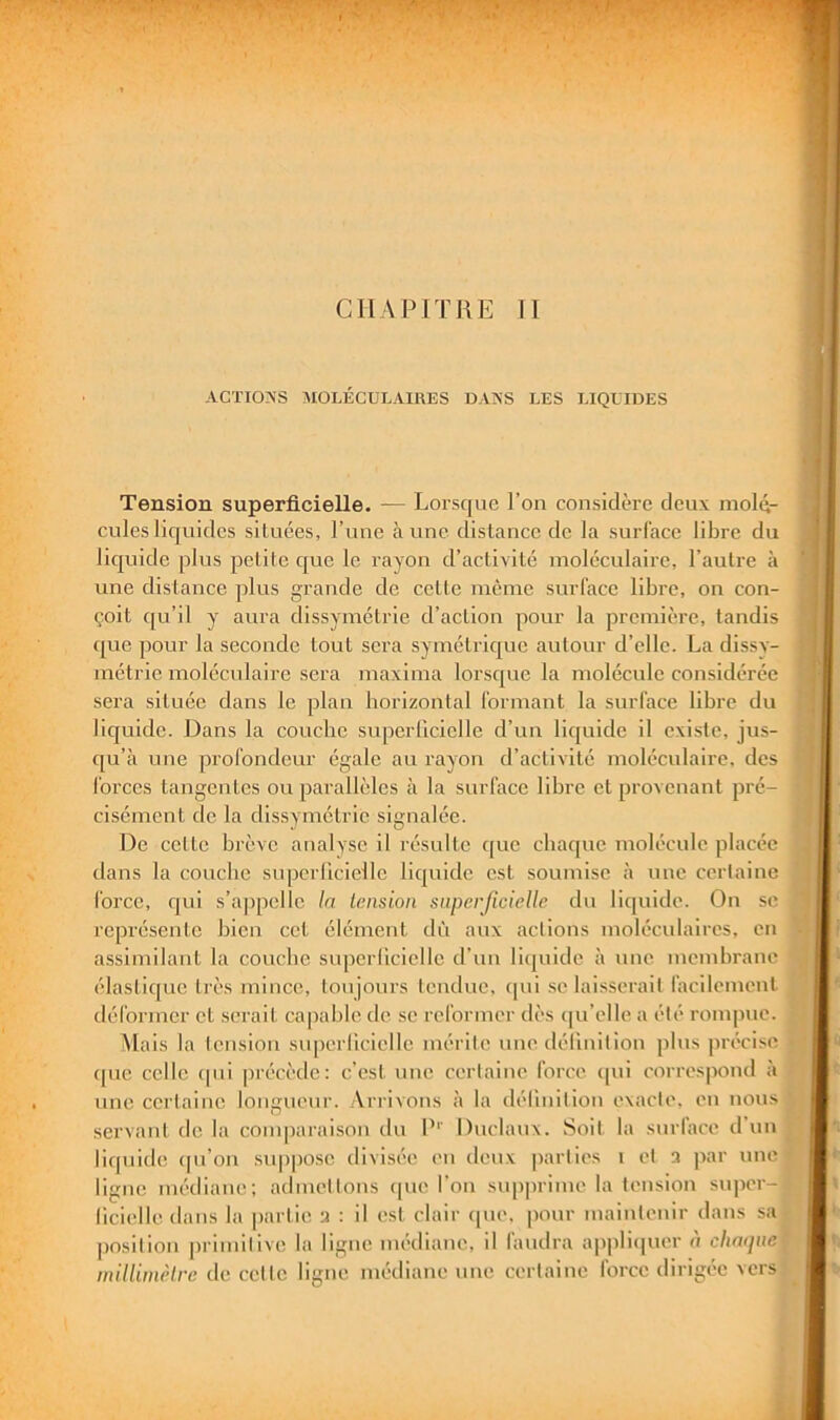 CHAPITRE II ACÏI0>’S MOLÉCULAIRES DAÏS'S LES LIQUIDES Tension superficielle. — Lorsque l’on considère deux molé- cules liquides situées, l’une aune distance de la surface libre du liquide plus petite cjuc le rayon d’activité moléculaire, l’autre à une distance plus grande de cette meme surface libre, on con- çoit qu’il y aura dissymétrie d’action pour la première, tandis ([ue pour la seconde tout sera symétrique autour d’elle. La dissy- métrie moléculaire sera maxima lorsque la molécule considérée sera située dans le plan horizontal formant la surface libre du liejuide. Dans la couche supcrlicielle d’un lic[uide il existe, jus- ([u’à une profondeur égale au rayon d’activité moléculaire, des forces tangentes ou pai’allèles à la surface libre et provenant pré- cisément de la dissymétrie signalée. De cette brève analyse il résulte que chaque molécule placée dans la couche supcrlicielle liquide est soumise à une certaine force, qui s’appelle la tension superficielle du liquide. On se représente bien cet élément dû aux actions moléculaires, en assimilant la couche superlicielle d’un licpiide à une membrane élasticpie très mince, toujours tendue, (pii se laisserait facilement déformer et serait cajiable de se reformer dès cpi’elle a été rompue. Alais la tension superlicielle mérite une déHnition plus précise ([ue celle (pii jirécède: c’est une certaine force, ([ui correspond à nue certaine longueur. Arrivons <à la déHnition exacte, en nous servant de la comparaison du P'' Duclaux. Soit la surlace d un liquide (pi’on suppose divisée en deux parties i et a par une ligne nu'diane; admettons (pie l’on supprime la tension super- licielle dans la partie a : il ('st clair que, pour iiiainlenir dans sa position primitive la ligne iiu'diaiie, il faudra appliquer à cliaipie millimètre de cette ligne médiane une certaine force dirigée vers i U