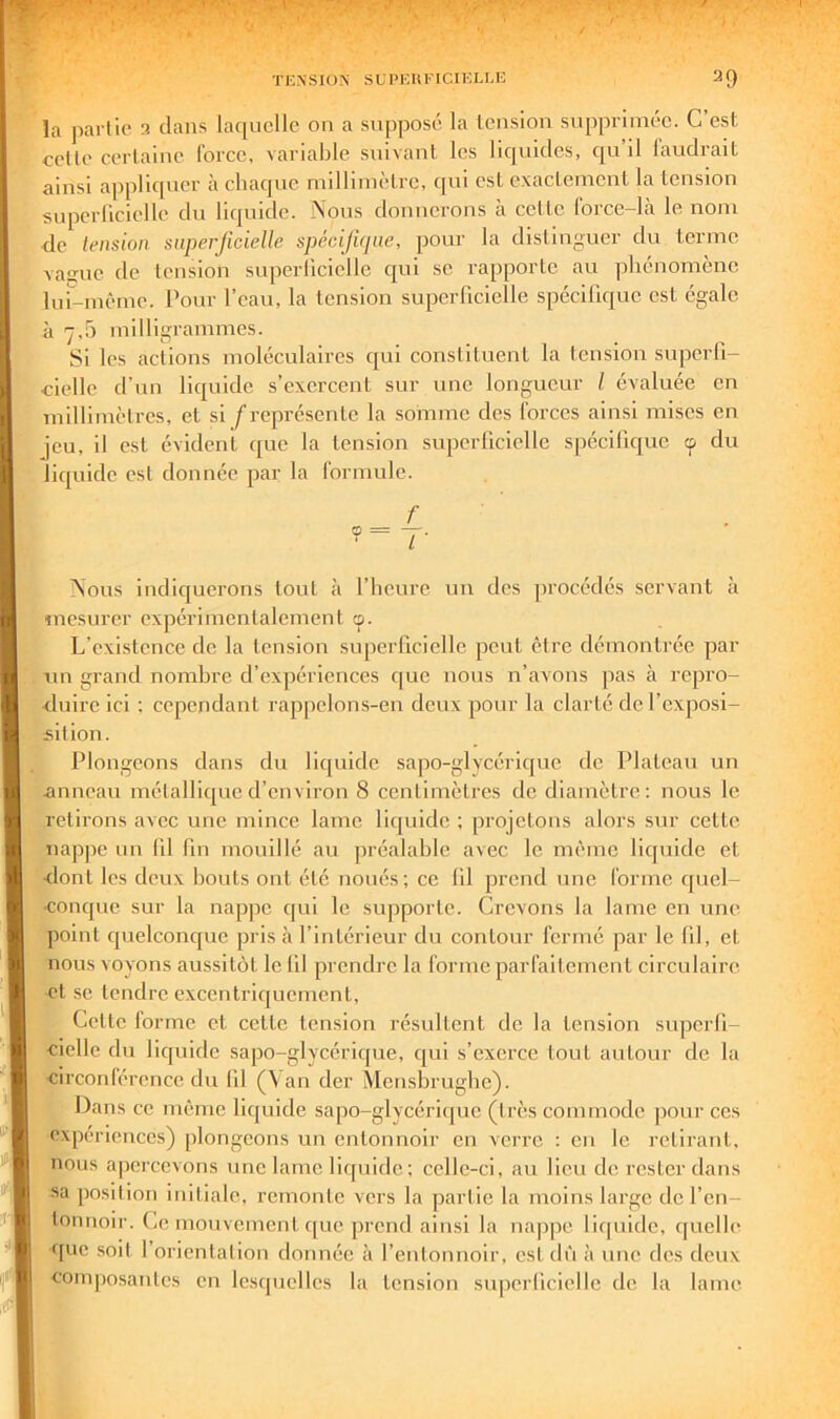 la partie 3 dans laquelle on a supposé la tension supprimée. C’est celte certaine force, variable suivant les liquides, qu il laudrait ainsi appliquer à chaque millimètre, qui est exactement la tension superlicielle du liquide. Nous donnerons à cette Ibrce-là le nom <le lension superjicielle spécijiijiie, pour la distinguer du terme vaiïue de lension superlicielle qui se rapporte au phénomène lur-mêrne. Pour l’eau, la tension superlicielle spécifir|uc est égale à 7,0 milligrammes. Si les actions moléculaires c[ui constituent la tension superfi- cielle d’un liquide s’exercent sur une longueur l évaluée en millimètres, et si f représente la somme des forces ainsi mises en jeu, il est évident que la tension superficielle spécifique ç du liquide est donnée par la formule. f ?=T- Nous indiquerons tout à l’heure un des procédés servant à mesurer expérimentalement cp. L’existence de la tension superficielle peut être démontrée par un grand nombre d’expériences que nous n’avons pas à repro- duire ici ; cependant rappelons-en deux pour la clarté del’cxposi- silion. Plongeons dans du licpiidc sapo-glycérique de Plateau un .anneau métallique d’environ 8 centimètres de diamètre: nous le retirons avec une mince lame liquide ; projetons alors sur cette nappe un fd fin mouillé au jiréalahlc avec le même liejuide et -dont les deux bouts ont été noués; ce lil prend une forme quel- concpic sur la nappe qui le supporte. Crevons la lame en une point quelconque pris à l’intérieur du contour fermé par le fil, et nous voyons aussitôt le lil prendre la forme parfaitement circulaire et se tendre excentriquement. Celte forme et cette tension résultent de la tension superfi- cielle du liquide sapo-glycérique, cjui s’exerce tout autour de la circonférence du lil (Van der Menshrughe). Dans ce même liquide sapo-glycériipie (irès commode pour ces expériences) plongeons un entonnoir en verre : en le retirant, nous a|)ercevons une lame licfuide; celle-ci, au lieu de rester dans sa position initiale, remonte vers la partie la moins large de l’en- tonnoir. Ce mouvement c[uc prend ainsi la nappe liquide, rjuelli' que soit l’orientation donnée à l’entonnoir, est dû ii une des deux ycomposanles en lesquelles la tension su|)erliciellc de la lame