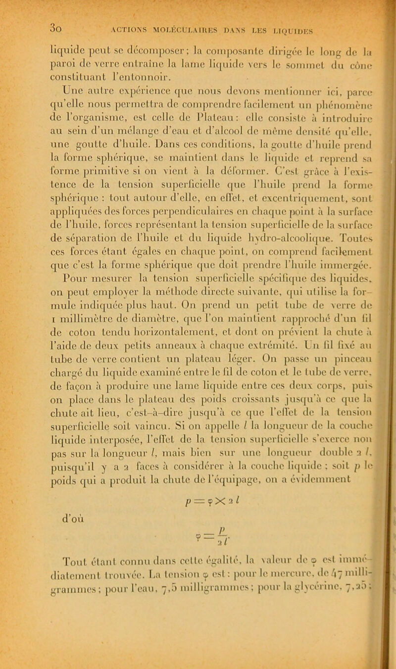 liquide peuL se décomposer; la composaiile dirigée le long de la paroi de verre cnlraîne la lame liquide vers le sommcl du cône cousliluauL rculounoir. Une aulre expérience que nous devons meulionner ici, parce qu’elle nous ])ermcllra do comprendre racilcmcnl un phénomène do l’organisme, esL celle de Plateau : elle consisté à introduire au sein d’un mélange d’eau et d’alcool de même densité qu’elle, une goutte d’huile. Dans ces conditions, la goutte d’huile prend la forme sphérique, se maintient dans le liquide et reprend sa forme jirimitive si on vient à la déformer. C’est grâce à l’exis- tence de la tension superlicielle que l’huile prend la forme sphérique : tout autour d’elle, en elfel, et excentriquement, sont appliquées des forces ]îcrpondiculaires en chaque point à la surfaces de l’huile, forces représentant la tension superlicielle de la surface de séparation de l’huile et du liquide hydro-alcoolique. Toutes ces forces étant égales en chaque point, on comprend facilement que c’est la forme sphérique c[ue doit prendre l’huile immergée. Pour mesurer la tension superlicielle spécifique des liquides, on peut employer la méthode directe suivante, qui utilise la for- mule indiquée plus haut. On prend un petit tube de verre de I millimètre de diamètre, que l’on maintient rappi’oché d’un fil de coton tendu horizontalement, et dont on prévient la chute à l’aide de deux petits anneaux à chaque extrémité. Un fil fixé au tube de verre contient un plateau léger. On passe un pinceau chargé du lif[uide examiné entre le fil de coton et le tube de verre, de façon à produire une lame liquide entre ces deux corps, puis on place dans le plateau des poids croissants jus([u’à ce que la chute ait lieu, c’est-à-dire jusqu’à ce que rell’ct de la tension superficielle soit vaincu. Si on appelle / la longueur de la couche liquide interposée, l’eUct de la tension superficielle s’exerce non pas sur la longueur /, mais bien sur une longueur double a /. puisqu’il y a a faces à considérer à la couche liipiide : soit p le poids qui a produit la chute de l’équipage, ou a évidemment p = <fX2l d’où Tout étant connu dans cette égalité, la \aleur de cp est immé diatement trouvée, ha tension ç, est : iiour le mercure, deùymilh-. grammes; pour l’eau, 7,5 milligrammes; pour la glycérine. 7,a5;