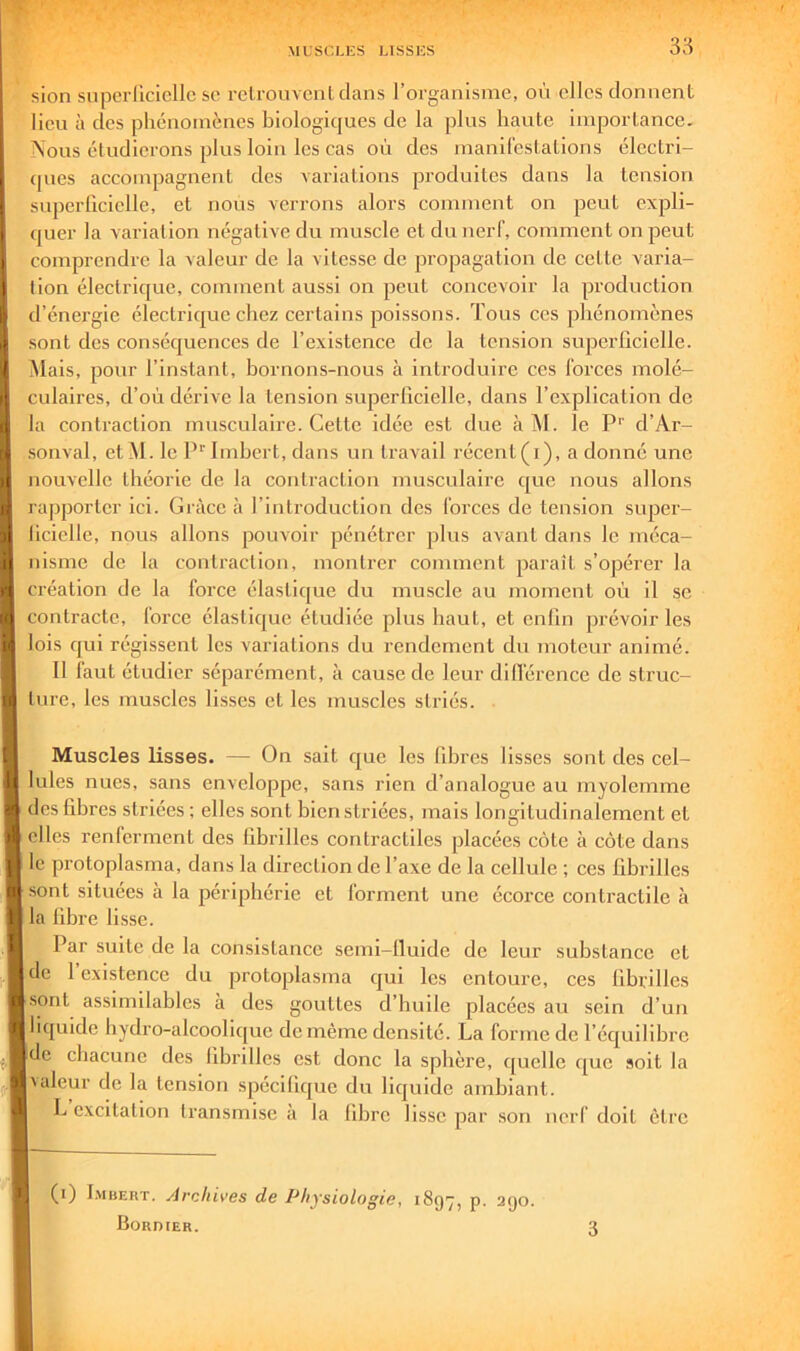 3;-? sion soperUciclIc sc l'clrouvenUlans l’organisme, clics donnent lieu à des phénomènes biologiques de la plus haute importance. Nous étudierons plus loin les cas où des manilèstations élcctri- (pies accompagnent des variations produites dans la tension superficielle, et nous verrons alors comment on peut expli- cjuer la variation négative du muscle et du nerf, comment on peut comprendre la valeur de la vitesse de propagation de cette varia- tion électrique, comment aussi on peut concevoir la production d’énergie électrique chez certains poissons. Tous ces phénomènes sont des conséquences de l’existence de la tension superficielle. Mais, pour l’instant, bornons-nous à introduire ces forces molé- culaires, d’où dérive la tension superficielle, dans l’explication de la contraction musculaire. Cette idée est due à M. le P'' d’Ar- sonval, etM. le P'' Imbert, dans un travail récent(i), a donné une nouvelle théorie de la contraction musculaire que nous allons rapporter ici. Grâce à l’introduction des forces de tension super- ficielle, nous allons pouvoir pénétrer plus avant dans le méca- nisme de la contraction, montrer comment paraît s’opérer la création de la force élaslic[ue du muscle au moment où il se contracte, force élastique étudiée plus haut, et enfin prévoir les lois qui régissent les variations du rendement du moteur animé. 11 faut étudier séparément, à cause de leur diflérence de struc- ture, les muscles lisses et les muscles striés. Muscles lisses. — On sait que les fibres lisses sont des cel- lules nues, sans enveloppe, sans rien d’analogue au myolemme ' des fibres striées; elles sont bien striées, mais longitudinalement et I elles renferment des fibrilles contractiles placées côte à côte dans le protoplasma, dans la direction de l’axe de la cellule ; ces fibrilles sont situées à la périphérie et forment une écorce contractile à I la fibre lisse. Par suite de la consistance semi-fiuide de leur substance et de l’existence du protoplasma qui les entoure, ces fibrilles [sont assimilables à des gouttes d’huile placées au sein d’un I liquide bydro-alcoolicpie de même densité. La forme de l’équilibre |dc chacune des fibrilles est donc la sphère, c[uclle que soit la Ivaleur de la tension spécifique du liquide ambiant. L excitation transmise à la libre lisse par son nerf doit être (i) I.viBERT. Archives de Physiologie, 1897, p. 290. Bordier.