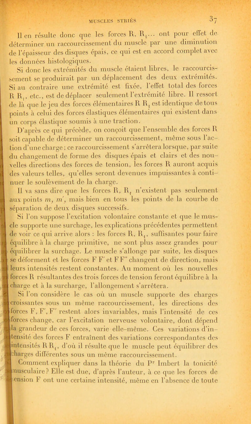 lien résulte donc que les forces R, R,... ont pour effet de déleriuiner un raccourcissement du muscle par une diminution de l’épaisseur des disques épais, ce qui est en accord complet avec les données histologiques. Si donc les extrémités du muscle étaient libres, le raccourcis- sement se produirait par un déplacement des deux extrémités. Si au contraire une extrémité est fixée, 1 elTet total des forces \\ R|, etc., est de déplacer seulement l’extrémité libre. 11 ressort de là que le jeu des forces élémentaires R R, est identique de tous points à celui des forces élastiques élémentaires qui existent dans un corps élastique soumis à une traction. D’après ce qui précède, on conçoit que l’ensemble des forces R soit capable de déterminer un raccourcissement, même sous fac- tion d’une charge ; ce raccourcissement s’arrêtera lorsque, par suite du changement de forme des disques épais et clairs et des nou- velles directions des forces de tension, les forces R auront acquis des valeurs telles, qu’elles seront devenues impuissantes à conti- nuer le soulèvement de la charge. 11 va sans dire que les forces R, R, n’existent pas seulement aux points m, m, mais bien en tous les points de la courbe de séparation de deux disques successifs. Si l’on suppose l’excitation volontaire constante et que le mus- cle supporte une surchage, les explications précédentes permettent de voir ce qui arrive alors ; les forces R, R^, suffisantes pour faire équilibre à la charge primitive, ne sont plus assez grandes pour équilibrer la surchage. Le muscle s’allonge par suite, les disques .se déforment et les forces F F' et FF changent de direction, mais leurs intensités restent constantes. Au moment où les nouvelles forces R résultantes des trois forces de tension feront équilibre à la charge et à la surcharge, l’allongement s’arrêtera. Si l’on considère le cas où un muscle supporte des charges croissantes sous un même raccourcissement, les directions des lorces F, F', F restent alors invariables, mais l’intensité de ces forces change, car l’excitation nerveuse volontaire, dont dépend la grandeur de ces forces, varie elle-même. Ces variations d’in- tensité des forces F entraînent des variations correspondantes des intensités R R,, d’où il résulte que le muscle peut équilibrer des charges dilférentes sous un même raccourcissement. Comment expliquer dans la théorie du P’’ Imbert la tonicité nusculaire? Elle est duc, d’après l’auteur, à ce que les forces de ension F ont une certaine intensité, même en l’absence de toute