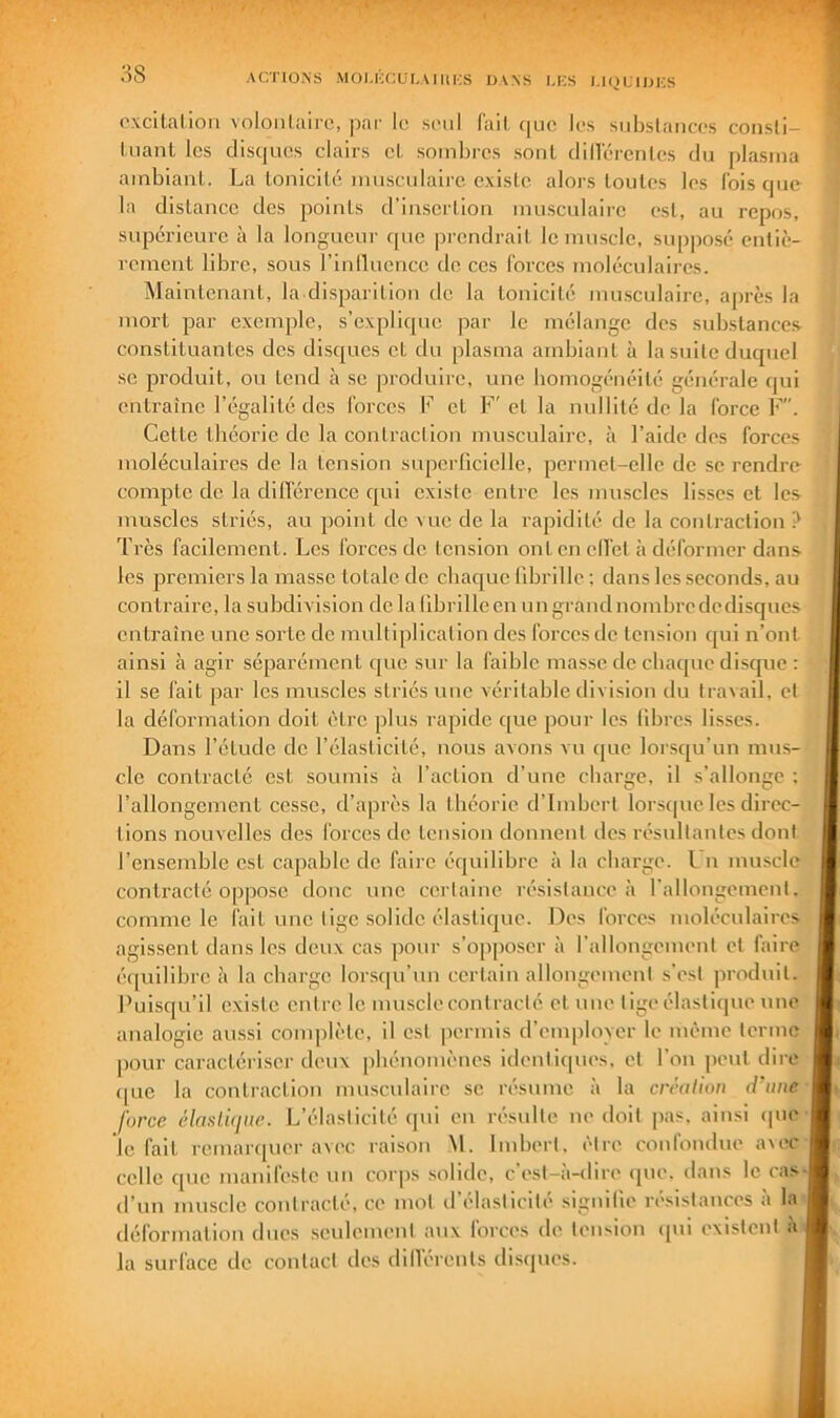 ACnOxNS MOUCCUI.AlItKS UVNS I,KS l.l()LIIJICS oxcilalioii voloiilairc, par ic seul fail (|uc los siibslaiiccs coiisli- I,liant les disques elairs et soinlires sont diilerentes du plasma ambiant. La tonicité mnscniaire existe alors toutes les Ibis que la distance des points d’insertion musculaire est, au repos, supérieure à la longueur que prendrait le muscle, supposé entiè- rement libre, sons l’inlluence de ces forces moléculaires. Maintenant, la disparition do la tonicité nurscnlairc, a[)rès la mort par exemple, s’explique par le mélange des substances constituantes dos disques et du plasma ambiant à la suite duquel SC produit, ou tend à se pi’oduirc, une bomogénéité générale ipii entraîne l’égalité des forces K et F'et la nullité de la force F. Cette théorie de la contraction musculaire, à l’aide des forces moléculaires de la tension supcidicielle, permet-elle de se rendre compte de la difl'érencc qui existe entre les mn.scles lisses et les muscles striés, au point de vue de la rapidité de la contraction ? Très facilement. Les forces de tension on ton cil'et à déformer dans les premiers la masse totale de cbaque fibrille ; dans les seconds, au contraire, la subdivision de la librilleen ungrandnombredcdisqncs entraîne une sorte de multiplication des forces de tension qui n’ont ainsi à agir séparément que sur la faible masse de cbac[uc disque : il se fait par les muscles striés une véritable division du tra\ail, et la déformation doit être pins rapide que pour les libres lisses. Dans l’étude de l’élasticité, nous avons vu ([uc lorsqu’un mus- cle contracté est soumis à l’action d’une charge, il s’allonge ; l’allongement cesse, d’après la théorie d’Imbert lorsipic les direc- tions nouvelles des forces de tension donnent des résultantes dont l’ensemble est capable de faire équilibre à la charge, l n muscle contracté oppose donc une certaine résistance à rallongement, comme le fait une tige solide élastique. Des forces moléculaires agissent dans les deux cas pour s’opposer à l’allongement et faire éipiilibre là la charge lorscpi’nn certain allongement .s'est produit. J’uisqu’il existe entre le musclecontracté et une tige élastique une analogie aussi complète, il est permis d’emplovcr le même terme pour caractéi'iser deux phénomènes identicpies. et l’on peut dire que la contraction mn.scnlaire se résume à la crcalion (fane force élasluiue. L’élasticité qui en résulte ne doit ]ias. ainsi ipie le fait remar([uer avec raison M. Imbert, être confondue avec celle que manifeste un corps solide, c’est-à-dire ipie. dans le cas- d’un muscle contracté, ce mot d’élasticité signilie résistances à la déformation dues senlement anx forces de tension ([ui existent à la surface de contact des dill'érents di.sipies.