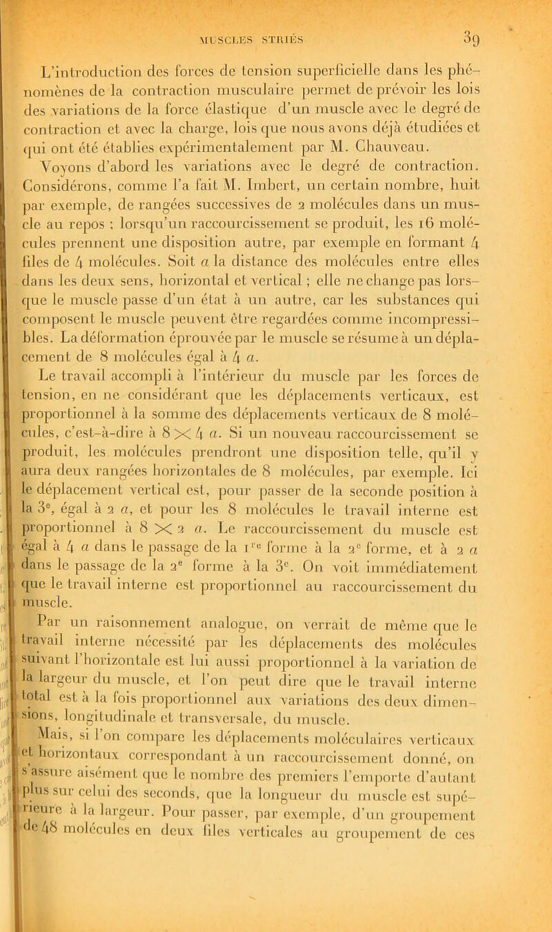 L’introcluclion des forces de tension supcrriciellc dans les phé- nomènes de la contraction musculaire permet de prévoir les lois des variations de la force élastique d’un muscle avec le degré de contraction et avec la charge, lois que nous avons déjà étudiées et (|ui ont été établies expérimentalement par M. Cliauveau. Voyons d’abord les variations avec le degré de contraction. Considérons, comme l’a fait M. Imbert, un certain nombre, huit par exemple, de rangées successives de a molécules dans un mus- cle au repos ; lorsqu’un raccourcissement se produit, les i6 molé- cules prennent une disposition autre, par exemple en formant 4 nies de 4 molécules. Soit a la distance des molécules entre elles dans les deux sens, horizontal et vertical ; elle ne change pas lors- que le muscle passe d’un état à un autre, car les substances cjui composent le muscle peuvent être regardées comme incompressi- bles. La déformation éprouvée par le muscle se résume à un dépla- cement de 8 molécules égal à 4 a- Le travail accompli à l’intérieur du muscle par les forces de tension, en ne considérant que les déplacements verticaux, est proportionnel à la somme des déplacements verticaux de 8 molé- cules, c’est-à-dire à 8x4 «• ^i nu nouveau raccourcis.sement se produit, les molécules prendront une disposition telle, cju’il y aura deux rangées horizontales de 8 molécules, par exemple. Ici le déplacement vertical est, pour passer de la seconde position à la 3% égal à a a, et pour les 8 molécules le travail Interne est proportionnel à 8 X a a. Le raccourcissement du inuscle est égal à 4 rt dans le passage de la i'“ forme à la a“ forme, et à a et dans le passage de la a“ forme à la 3. On voit immédiatement que le travail interne est proportionnel au raccourcissement du muscle. ^Par un raisonnement analogue, on verrait de même que le travail interne nécessité par les déplacements des molécules suivant 1 horizontale est lui aussi proportionnel à la variation do la largeur du muscle, et l’on peut dire que le travail interne total est à la fois proportionnel aux variations des deux dimen- sions, longitudinale et transversale, du mu.scle. Mais, si 1 on compare les déplacements moléculaires verticaux et horizontaux correspondant à un raccourcissement donné, on s assure aisément que le nombre des premiers l’emporte d’autant p ussurcelni des seconds, que la longueur du muscle est supé- iicuic à la largeur. Pour passer, par exemple, d’un groupement e e 48 molécules en deux liles verticales au groupement de ces