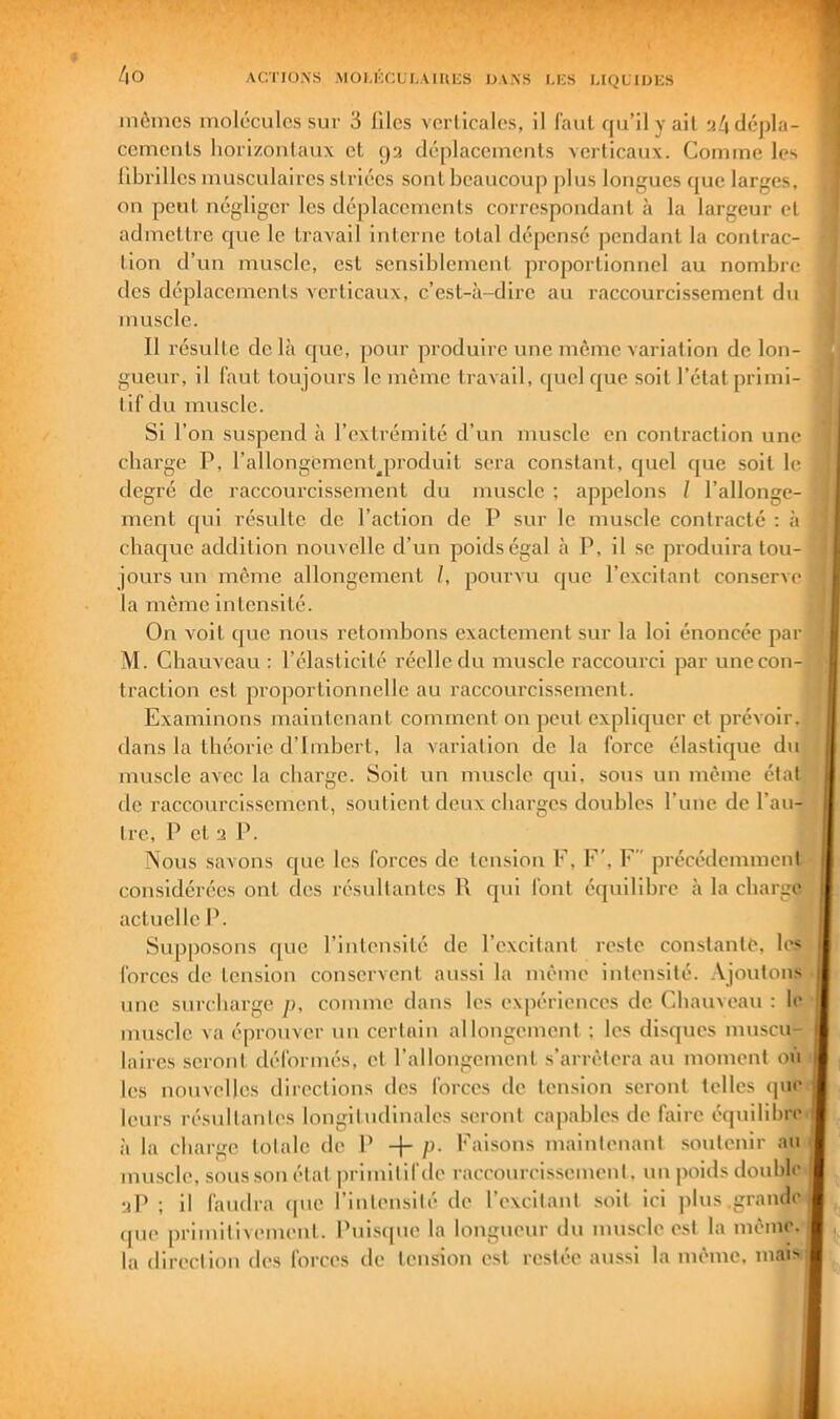 4 O inôincs molécules sur 3 lllcs verticales, il faut qu’il y ail «4 dépla- cements liorizoulaux et ga déplaccmculs verticaux. Comme les fibrilles musculaires striées sout beaucoup plus longues que larges, on peut négliger les déplacements correspondant à la largeur et admettre que le travail interne total dépensé jiendanl la contrac- tion d’un muscle, est sensiblement proportionnel au nombre des déplacements verticaux, c’est-à-dire au raccourcissement du muscle. Il résulte de là que, pour produire une même variation de lon- gueur, il faut toujours le même travail, quel que soit l’état primi- tif du muscle. Si l’on suspend à l’extrémité d’un muscle en contraction une charge P, l’allongement^produit sera constant, quel que soit le degré de raccourcissement du muscle ; appelons / l’allonge- ment qui résulte de l’action de P sur le muscle contracté : à chaque addition nouvelle d’un j^oidségal à P, il se produira tou- jours un meme allongement /, pourvu que l’excitant conserve la même intensité. On voit que nous retombons exactement sur la loi énoncée par M. Chauveau : l’élasticité réelle du muscle raccourci par une con- traction est proportionnelle au raccourcissement. Examinons maintenant comment on peut expliquer et prévoir, dans la théorie d’Imbert, la variation de la force élastique du muscle avec la charge. Soit un muscle qui. sous un même étal de raccourcissement, soutient deux charges doubles l’une de l’an- tre, P et 2 P. Nous savons que les forces de tension F, F', F précédemment considérées ont des résultantes R qui font équilibre à la charge actuelle P. Supposons qne l’inlonsité de l’excitant reste constante, les forces de tension conservent aussi la même intensité. .Vjoulons une surcharge p, comme dans les expériences de Chauveau : le muscle va éprouver un certain allongement ; les disques muscu- laires seront déformés, et l’allongement .s’arrêtera au moment on les nouvelles directions des forces de tension seront telles qne leurs résultantes longiindinalcs seront capables de faire équilibre à la charge totale de P + p. Faisons maintenant soutenir an muscle, sous son état primitif do raccourcis.semcnl. un poids double 2P ; il faudra que rinlensilé de l’excitant soit ici pins .grande ipie primitivement. Pnisipic la longueur du muscle est la même, la direction des forces de tension est restée aussi la même, mais