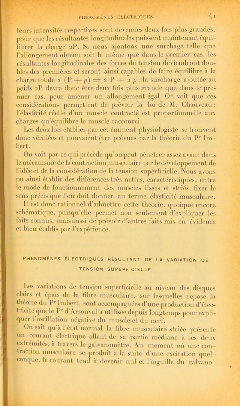 leurs inlensilés rcspeclivcs sont devenues deux fois plus grandes, pour que les rcsultanles longitudinales puissent maintenant équi- librer la charge 2P. Si nous ajoutons une surchage telle que rallongement obtenu soit le meme que dans le premier cas, les résultantes longitudinales des forces de tension deviendront dou- bles des premières et seront ainsi capables de faire équilibre à la charge totale 2 (P -|-p) = 2 P -j- 2 p ; la surcharge ajoutée au poids 2P devra donc être deux fois plus grande que dans le pre- mier cas, pour amener un allongement égal. On voit que ces considérations permettent de prévoir la loi de M. Chauveau : l’élasticité réelle d’un muscle contracté est proportionnelle aux charges qu’équilibre le muscle raccourci. Les deux lois établies par cet émineut physiologiste se trouvent donc vérifiées et pouvaient être prévues par la théorie du P’’ Im- bert. On voit par ce qui précède qu’on peut pénétrer assez avant dans le mécanisme de la contraction musculaire par le développement de l’idée et de la considération de la tension superficielle. Nous avons ])u ainsi établir des dilférences très nettes, caractéristiques, entre le mode de fonctionnement des muscles lisses et striés, fixer le sens précis c^ue l’on doit donner au terme élasticité musculaire. Il e.st donc rationnel d’admettre cette théorie, quoique encore schématique, puisqu’elle permet non seulement d’expliquer les faits connus, mais aussi de prévoir d’autres faits mis en évidence et bien établis par l’expérience. PHÉNOMÈNES ÉLECTRIQUES RÉSULTANT DE LA VARIATION DE TENSION SUPERFICIELLE ( Les variations de tension superficielle au niveau des disques clairs et épais de la fibre musculaire, sur lesquelles repose la ^ théorie du P’ Imbert, sont accompagnées d’une production d’élec- tricite que le P'' d Arsonval a utilisée depuis longtemps pour expli- quer 1 oscillation négative du muscle et du nerf. On sait qu a 1 état normal la fibre musculaire striée présente un courant électrique allant de sa partie médiane à ses deux cxtieinités, à travers le galvanomètre. Au moment où une con- traction musculaire se produit à la suite d’une excitation quel- conque, le courant tend à devenir nul et l’aiguille du ealvano-