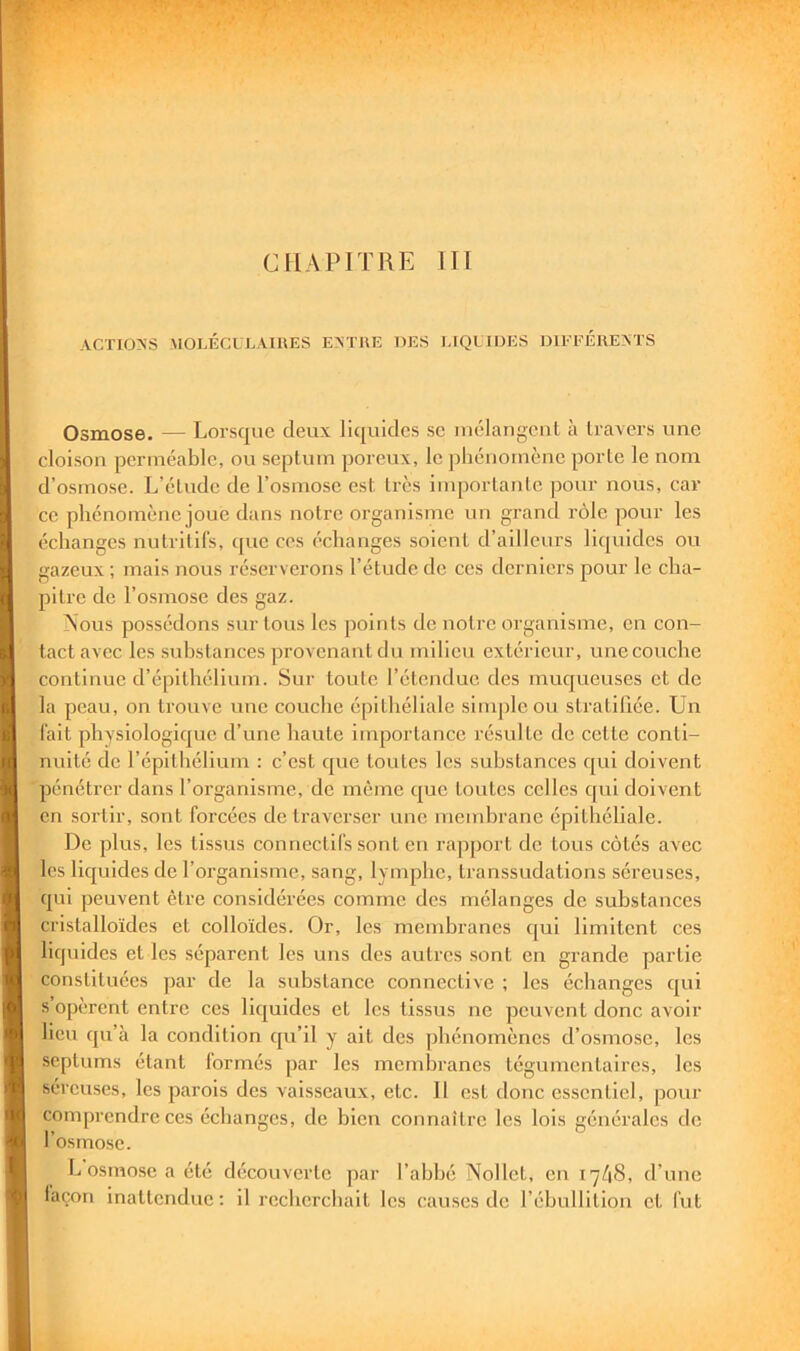 ACTIONS MOLÉCULVIllES EATliE DES UQUIDES IHEFÉREATS Osmose. — Lorsque deux liquides se luélangenl à travers une cloison perméable, ou septum poreux, le phénomène porte le nom d’osmose. L’élude de l’osmose est très importante pour nous, car ce phénomène joue dans notre organisme un grand rôle pour les échanges nutritifs, que ces échanges soient d’ailleurs liquides ou gazeux ; mais nous réserverons l’étude de ces derniers pour le cha- pitre de l’osmose des gaz. Nous possédons sur tous les points de notre organisme, en con- tact avec les substances provenant du milieu extérieur, une couche continue d’épithélium. Sur toute l’étendue des muqueuses et de la peau, on trouve nue couche épithéliale .simple ou stratillée. Lin fait physiologique d’une haute importance résulte de cette conti- nuité de l’épitliélium : c’est que toutes les substances qui doivent pénétrer dans l’organisme, de même que toutes celles qui doivent en sortir, sont forcées de traverser une mendirane épithéliale. De plus, les tissus connectifs sont en rapport do tous côtés avec les liquides de l’organisme, sang, lymphe, transsudations séreuses, qui peuvent être considérées comme des mélanges de substances cristalloïdes et colloïdes. Or, les membranes t[ui limitent ces liquides et les séparent les uns des autres sont en grande partie constituées par de la substance connective ; les échanges qui s opèrent entre ces liquides et les tissus ne peuvent donc avoir lieu qu’à la condition qu’il y ait des phénomènes d’osmose, les septums étant formés par les membranes tégumentaires, les séreuses, les parois des vaisseaux, etc. 11 est donc essentiel, pour I comprendre ces échanges, de bien connaître les lois générales de l’osrno.se. L osmose a été découverte par l’ahhé Nollet, en 17/18, d’une I laçon inattendue: il recherchait les causes de l’ébullition et fut