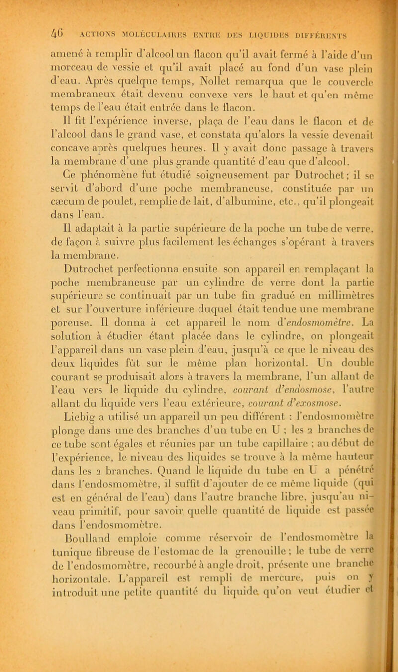 4(i ACTIONS MOI.HCUI,Ami;S KNTUK l)i;s MQLIUICS iJlI-FKItKNTS amené à remplir d’alcool un llacon qu’il avait fermé à l’aide d’un morceau de. vessie et qu’il avait placé au fond d’un vase j)lein d’eau. Après quelque teiups, Nollet remarqua que le couvercle membraneux était devenu convexe vers le haut et qu’en même temps de l’eau était entrée dans le flacon. Il fit l’expérience inverse, plaça de l’eau dans le llacon et de l’alcool dans le grand vase, et constata qu’alors la vessie devenait concave après (juelques heures. Il y avait donc passage à travers la membrane d’une plus grande quantité d’eau que d’alcool. Ce phénomène fut étudié soigneusement par Dutrochet; il .se servit d’abord d’une poche membraneuse, constituée par un cæcum de poulet, remplie de lait, d’albumine, etc., qu’il plongeait dans l’eau. Il adaptait à la partie supérieure de la poche un tube de verre, de façon à suivre plus facilement les échanges s’opérant à travers la membrane. Dutrochet perfectionna ensuite son appareil en remplaçant la poche membraneuse par un cylindre de verre dont la partie supérieure se continuait par un tube fin gradué en millimètres et sur l’ouverture inférieure ducjuel était tendue une membrane poreuse. II donna à cet appareil le nom d’endosmomètre. La solution à étudier étant placée dans le cylindre, on plongeait l’appareil dans un vase plein d’eau, jusqu’à ce que le niveau des deux liquides fût sur le même plan horizontal. Ln double courant se produisait alors à travers la membrane, l’un allant de l’eau vers le liquide du cylindre, courant d’endosmose, l’autre allant du liquide vers l’eau extérieure, courant d’exosmose. Licbig a utilisé un appareil un peu dilTérent : l’cndosmomètre plonge dans une des branches d’un tube en ü : les 2 branches de ce tube sont égales et réunies par un tube capillaire ; au début de l’expérience, le niveau des liquides se trouve à la même hauteur dans les 2 branches. Quand le liquide du tube en L a pénétré dans rendosmomètre, II suffit d’ajouter de ce même liquide (qui est en général de l’eau) dans l’autre branche libre, jusqu'au ni- veau primitif, pour savoir quelle quantité de liquide est jiassée dans l’endosmomèlre. Boulland emploie comme réservoir de l’cndosmomètre la tunique fibreuse de l’estomac de la grenouille; le tube de verre de rendosmomètre, recourbé à angle droit, présente une branche horizontale. L’appareil est rempli de mercure, puis on J introduit une petite quantité du liipiide. qu’on veut étudier et