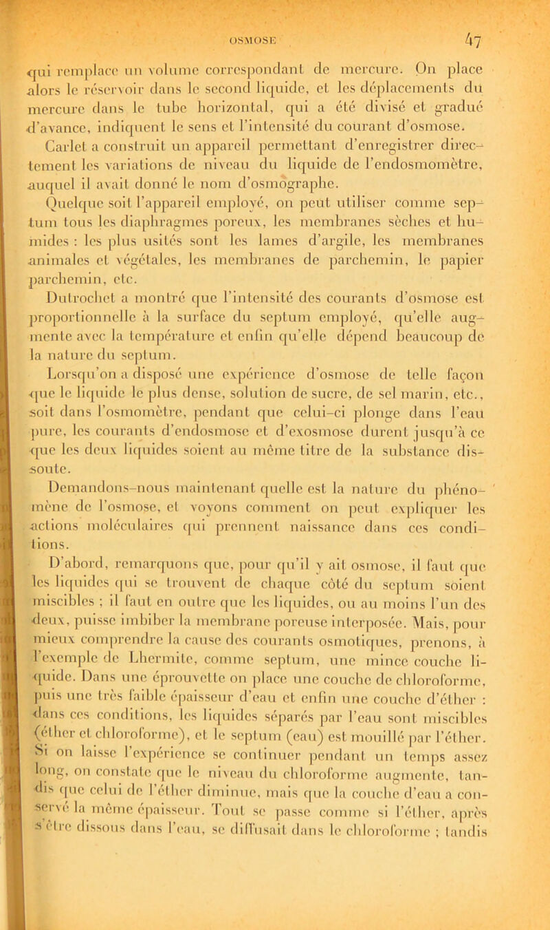 <|ui rcmplan' un Aolumc corrcsponclanL de mcrcnro. On place alors le réseiooir dans le second liquide, et les déplacements du mercure dans le tube horizontal, qui a été divisé et gradué d’avance, indiquent le sens et l’intensité du courant d’osmose. Carlcl a construit un appareil permettant d’enregistrer direc- tement les variations de niveau du liejuide de l’endosmomètrc, auquel il avait donné le nom d’osmdgraplie. Quelque soit l’appareil employé, on peut utiliser comme sep- tum tous les dia|)hragmcs poreux, les membranes sèches et hu- mides : les plus usités sont les lames d’argile, les membranes animales et \égétales, les membranes de parchemin, le papier j)archcmin, etc. Dutrochet a montré que l’intensité des courants d’osmose est proportionnelle à la surface du septum employé, ([u’elle aug- mente avec la température et cnlin qu’eUe dépend beaucoup de la nature du septum. Lorsqu’on a di.sposé une expérience d’osmose de telle façon •<pic le liquide le plus dense, solution de sucre, de .sel marin, etc., soit dans l’osmomètre, pendant que celui-ci plonge dans l’eau j)ure, les courants d’endosmose et d’exosiuose durent jusqu’à ce <pic les deux licpiides soient au meme titre de la substance dis- soute. Demandons-nous maintenant quelle est la nature du phéno- ' mène de l’osmose, et voyons comment on peut expliquer les dictions moléculaires (pii prennent naissance dans ces condi- tions. D’abord, remarquons que, jiour qu’il y ait osmo.se, il faut que les liquides cpii se trouvent (le chaque côté du septum soient miscibles ; il faut en outre (pic les liquides, ou au moins l’un des deux, puisse imbiber la membrane poreuse interposée. Mais, pour mieux comprendre la cause des courants osmotiques, prenons, à l’exemple de Lhcrmite, comme septum, une mince couche li- quide. Dans une éprouvette on place une couche de chloroforme, jiuis une très faible épaisseur d’eau et enfin une couche d’éther : <lans ces conditions, les liquides séparés par l’eau sont miscibles (étiier et chloroforme), et le .septum (eau) est mouillé par l’éther. Jsi on lais.se l’expérience se continuer pendant un temps assez Ifiug, on constate (pie le nixeau du chloroforme augmente, tan- dis (pic celui de 1 etber diminue, mais ([ue la couche d’eau a cou- sci \(Ma même épaisseur. 1 ont se passe comme si l’élber, après s etre dissous dans l’eau, se dilViisait dans le cbloroforme ; tandis