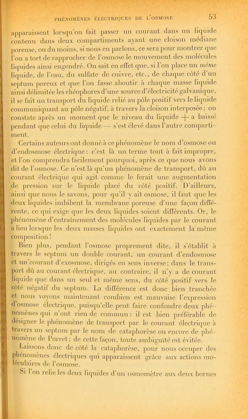 apparaissent lorsqu’on tait passer un courant dans un liquide contenu dans deux compartiments ayant une cloison médiane poreuse, ou du moins, si nous en parlons, ce sera pour montrer c|ue l’on a tort de rapprocher de l’osmose le mouvement des molécules liquides ainsi engendré. On sait en elTet que, si l’on place un meme liquide, de l’eau, du sulfate de cuivre, etc., de chaque coté d’un septum poreux et que l’on fasse aboutir à chaque masse liquide ainsi délimitée les rhéophores d’une source d’électricité galvanique, il se fait un transport du liquide relié au pôle positif vers le liquide communiquant au pôle négatif, à travers la cloison interposée; on constate apres un moment c|ue le niveau du liquide -|- a baissé ])cndant que celui du liquide — s’est élevé dans l’autre comparti- ment. Certains auteurs ont donné à ce phénomène le nom d’osmose ou d’endosmose électrique: c’est là un terme tout à fait impropre, et l’on comprendra facilement pourquoi, après ce cjue nous avons dit de l’osmose. Ce n’est là qu’un phénomène de transport, dù au courant électrique qui agit comme le ferait une augmentation de pression sur le liquide placé du côté positif. D’ailleurs, ainsi que nous le savons, pour qu’il y ait osmose, il faut que. les deux liquides imbibent la membrane poreuse d’une façon diffé- rente, ce qui exige que les deux liquides soient dilléi’ents. Or, le phénomène d’entrainement des molécules liquides par le courant a lieu lorsque les deux masses li(]uides ont exactement la même composition ! Bien plus, pendant l’osmose proprement dite, il s’établit à travers le septum un double courant, un courant d’endosmose et un courant d’exosmose, dirigés en sens inverse; dans le Iran.s- port dù au courant électrique, au contraire, il n’y a de courant liquide que dans un seul et même sens, du côté jjositif vers le côté négatil du .septum. La dilTérence est donc bien trajichéc et nous voyons maintenant combien est mauvaise l’expression (1 osmose électrique, puisqu’elle peut faire confondre deux phé- nomènes qui n’ont rien de commun ; il est bien préférable de désigner le phénomène de transport par le courant électrique à travers un septum par le nom de cataphorèse ou encore de phé- nomène de Porret ; de cette façon, toute ambiguïté est évitée. Laissons donc de côté la cataphorèse, pour nous occuper des phénomènes électricpies rjui apparaissent grâce aux actions mo- léculaires de l’osmose. Si 1 on relie les deux liquides d’un osmomètre aux deux bornes