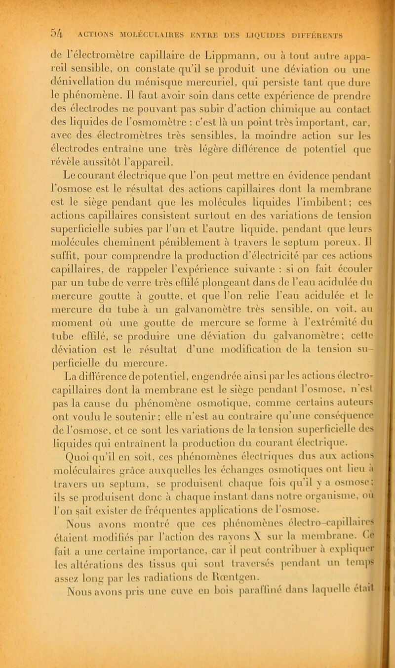(lo rélcclroinèlre cajyillaire de Lippmaiin, ou à tout autre ap|)a- reil sensible, on conslale ([u’Il se produit une déviation ou une dénivellation du ménisque mercuriel, qui persiste tant <pie dun^ le phénomène. U l'aut avoir soin dans cette expérience de prendre des électrodes ne pouvant pas subir d’action chimique au contact des liquides de l’osmomctre : c’est là un point très important, cai-, avec des électromètres très sensibles, la moindre action sur les électrodes entraîne une très légère dillércnce de potentiel que révèle aussitôt l’appareil. Le courant électrique que l’on peut 7ncttrc en évidence pendant l’osmose est le résultat des actions capillaires dont la membrane est le siège pendant que les molécules liquides l’imbibent; ces actions capillaires consistent surtout en des variations de tension superliciclle subies par l’un et l’autre liquide, pendant que leurs molécules cheminent péniblement à travers le septum poreux. 11 suffit, pour comprendre la production d’électricité par ces actions capillaires, de rappeler l’expérience suivante : si on fait écouler par un tube de verre très effilé plongeant dans de l’eau acidulée du mercure goutte à goutte, et que l’on relie l’eau acidulée et le mercure du tube à un galvanomètre très sensible, on voit, au moment où une goutte de mercure se l'orme à l’extrémité du tube effilé, se produire une déviation du galvanomètre; cette déviation est le résultat d’une modification de la tension su- perficielle du mercure. La dillércnce de potentiel, engendrée ainsi jiar les actions élcctro- i' capillaires dont la membrane est le siège pendant l’osmose, n est ^ pas la cause du phénomène osmotique, comme certains auteurs • ont voulu le soutenir; elle n’est au contraire qu’une conséquence J de l’osmose, et ce sont les variations de la tension superficielle des liquides qui entraînent la production du courant électrique. j Quoi qu’il en soit, ces phénomènes électriques dus aux actions^ moléculaires grâce aux(|iicllcs les échanges osmotiques ont lieu travers uii septum, se ])rodiiiscnt chaque fois ipi’il y a osmo.se;. ils SC produisent donc à cbacpic instant dans notre organisme, ou l’on ^ait exister de fréipicnles applications de l’osmose. Nous avons montré ipie ces phénomènes électro-capillaires étaient modifiés par faction des rayons \ sur la membrane, (.e fait a une certaine iuqiortance. car il peut contribuer à expliquer les allérations des tissus ipii sont traversés pendant un assez long par les radiations de Umutgen. îj Nous avons pris une cuve en bois paralfme dans laquelle etad