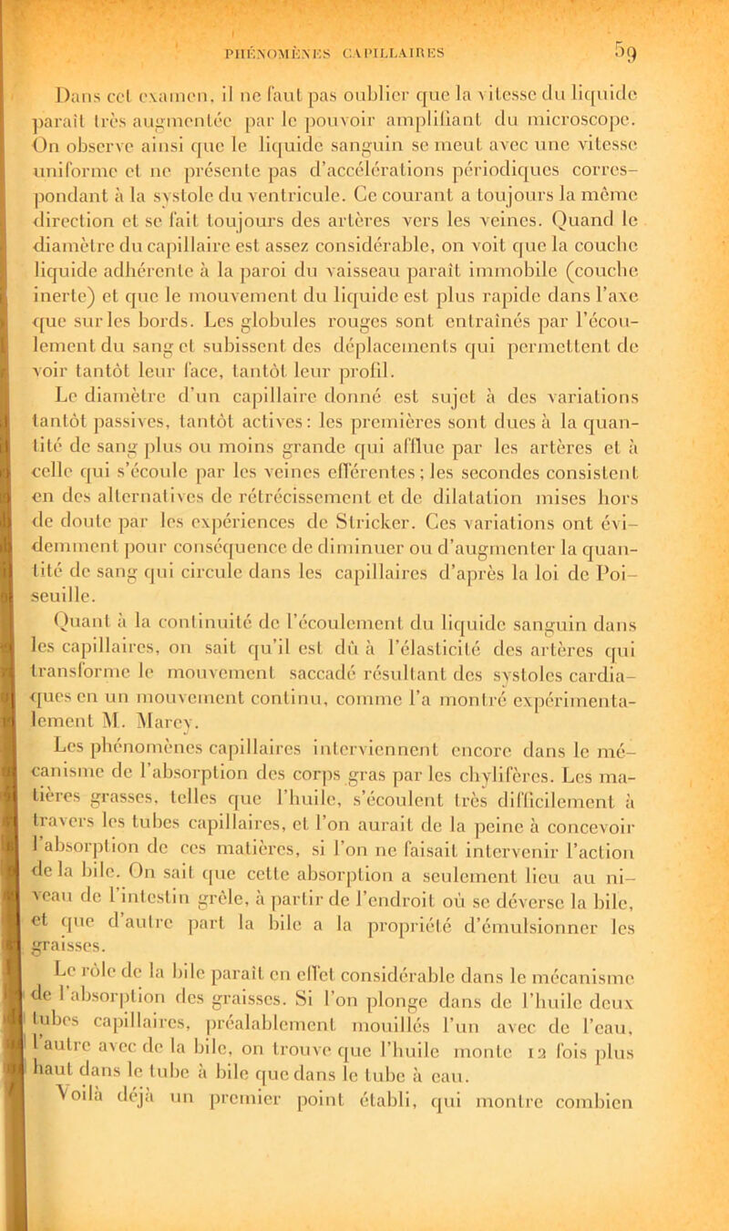 Dans col ovainon, il ne (’aul pas oublier que la a ilessc du liquide ])araîl 1res augineulée par le pouvoir amplilIanL du microscope. b)n observe ainsi que le llt[uldc sau»;uiu se meul avec une vitesse uniforme el ne présente pas d’accélérations périodiques corres- pondant à la svstole du ventricule. Ce courant a toujours la meme direction et se fait toujours des artères vers les veines. Quand le diamètre du capillaire est assez considérable, on voit que la couebe liquide adhérente à la paroi du vaisseau parait immobile (couebe inerte) et que le mouvement du liquide est plus rapide dans l’axe ([ue sur les bords. Les globules rouges sont entraînés par l’écou- lement du sang et subissent des déplacements qui permettent de voir tantôt leur face, tantôt leur profil. Le diamètre d’un capillaire donné est sujet à des variations tantôt passives, tantôt actives; les premières sont dues à la ejuan- tité de sang plus ou moins grande qui afllue par les artères et à celle qui s’écoule par les veines efférentes; les secondes consistent on des alternatives de rétrécissement et de dilatation mises hors de doute par les expériences de Stricker. Ces variations ont évi- demment pour cotiséquence de diminuer ou d’augmenter la ejuan- tité de sang qui circule dans les capillaires d’après la loi de Poi- seuille. Quant à la conlinnilé de l’écoulement du llcjuide sanguin dans les capillaires, on sait qu’il est dû à l’élasticité des artères qui transforme le mouvement saccadé résultant des systoles cardia- ques en un mouvement continu, comme l’a montré expérimenta- lement ^1. Marcy. Les phénomènes capillaires interviennent encore dans le mé- canisme de l’absorption des corps gras par les chylifères. Les ma- tières grasses, telles que l’huile, s’écoulent très dlflicllement à travers les tubes capdlaires, et l’on aurait de la peine à concevoir l’absorption de ces matières, si l’on ne faisait intervenir l’action <le la bile. On sait ([uc celte absorption a seulement lieu au ni- veau de 1 intestin grêle, à ])artir de l’endroit où se déverse la bile, et que d autre part la bile a la propriété d’émulsionner les graisses. Le jôlc de la bde paraît en ellet considérable dans le mécanisme de 1 absorption des graisses. Si l’on plonge dans de l’biiilc deux tubes capillaires, préalablement mouillés l’uii avec de l’eau, 1 autre avec de la bile, on trouve que l’iiulle monte I3 fois plus haut dans le tube à bile que dans le tube à eau. \oilà déjà un premier point établi, rpii montre combien