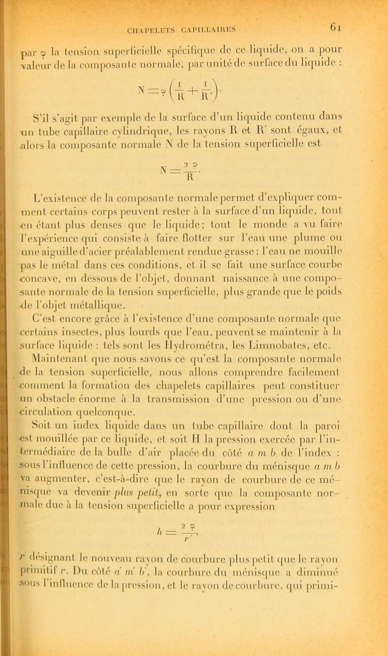 CII.V l’KLETS C.VPILL.VIUES par la Icnsioii superficielle spécilirjuc de ce liquide, on a pour valeur de la composante normale, par unité de surlace du liquide : S’il s’agit par excnijile de la surface d’un lic|uide contenu dans un tube capillaire cylindrique, les rayons R et R' sont égaux, et alors la composante normale N de la tension superficielle est L’existence de la composante normale permet d’expliquer com- ment certains corps peuvent rester à la surface d’un liquide, tout «n étant plus denses cjue le liquide; tout le monde a vu faire l’expérience cjui consiste à faire llotter sur l’eau une plume ou une aiguille d’acier préalablement rendue grasse; l’eau ne mouille pas le métal dans ces conditions, et il se fait une surface courbe concave, en dessous de l’objet, donnant naissance à une compo- sante normale de la tension superficielle, plus grande c|ue le poids ■de l’objet métallic|ue. C’est encore grâce à l’existence d’une composante normale cjue •certains insectes, plus lourds c[ue l’eau, peuvent se maintenir à la surface liquide : tels sont les Ilydrométra, les Limnobates, etc. ^Maintenant que nous savons ce cju’est la composante normale ■de la tension superficielle, nous allons comprendre facilement comment la formation des chapelets capillaires peut constituer un obstacle énorme à la transmission d’une pression ou d’une circulation cfuclconcjue. Soit un index liquide dans un tube capillaire dont la paroi est mouillée par ce liquide, et soit H la pression exercée par l’in- termédiaire de la bulle d’air placée du côté a m b de l’index : sous l’inlluence de cette pre.ssion, la courbure du ménisque a ni h va augmenter, c’est-à-dire que le rayon de courbure de ce mé- nisque va devenir plus petit, en sorte ([ue la composante nor- male due à la tension superficielle a pour expression h — 2 O c désignant le nouveau rayon de courbure plus petit cpie le rayon primitil r. Du côté d in b', la courbure du ménisque a diminué sous 1 inlluencc de la pression, et le rayon tlecourbure, qui primi-