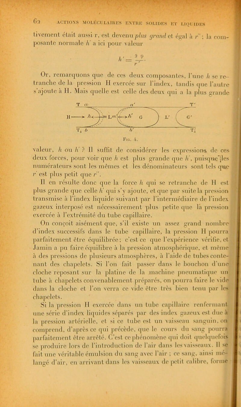 (ia ACTIONS MOUCCCLAIliKS K.NTIIC SOI.IIJCS ICT MIH.IOKS livcmenL cl,ail aussi r, csL devenu plus (jrnndoA égal à /•” ; la coin- posanlc normale li a ici pour valeur r Or, remarquons que de ces deux composanles, l’imc h se re- Iranchcdcla pression II exercée sur l’index, taudis ipie l’autre s’ajoulc à H. Mais quelle est celle des deux epu a la plus grande T (t- n' G' T, b h' Ti Fig. 4. valeur, h ou li ? Il suffit de considérer les expressions de ces deux forces, pour voir que h est ]5lus grande que h', puisqnc*|les numérateurs sont les mêmes et les dénominateurs sont tels que r est plus petit que r . Il en résulte donc c[uc la force h cjui se retranche de II est plus grande que celle Ji c[ui s’y ajoute, et que par suite la pression transmise à l’index liquide suivant par l’intermédiaire de l’index gazeux interposé est nécessairement plus jjclilc que la pression exercée à l’extrémité du tube capillaire. On conçoit aisément c[ue, s’il existe un assez grand nombre d’index successifs dans le tube capillaire, la pression H pourra parfaitement être équilibrée; c’est ce ([ue l’expérience vérifie, et .lamin a pu faire écp.iilibre à la pression atmosphérique, et même à des pressions de plusieurs atmosphères, à l’aide de tubes conte- nant des chapelets. Si l’on fait passer dans le bouchon d’une cloche reposant sur la platine de la machine pneumatique un tube à chapelets convenablement préparés, on pourra faire le vide dans la cloche et l’on verra ce vide être très bien tenu par les chapelets. Si la pression II exercée dans un tube capillaire renfermant une série d’index liquides séparés par des index gazeux est due à la pression artérielle, et si ce tube est un vaisseau sanguin, on comprend, d’après ce rpii jirécède. (pie le cours du sang pourra parfaitement être arrêté. C’est ce |)hénomènc cpii doit ([uehpicfois •se produire lors de l’introduction de l’air dans les^aisseau^. 11 se fait une véritable émulsion du .sang avec l’air ; ce sang, ainsi mé- langé d’air, en arrivant dans les vais.seaux de petit calibre, forme