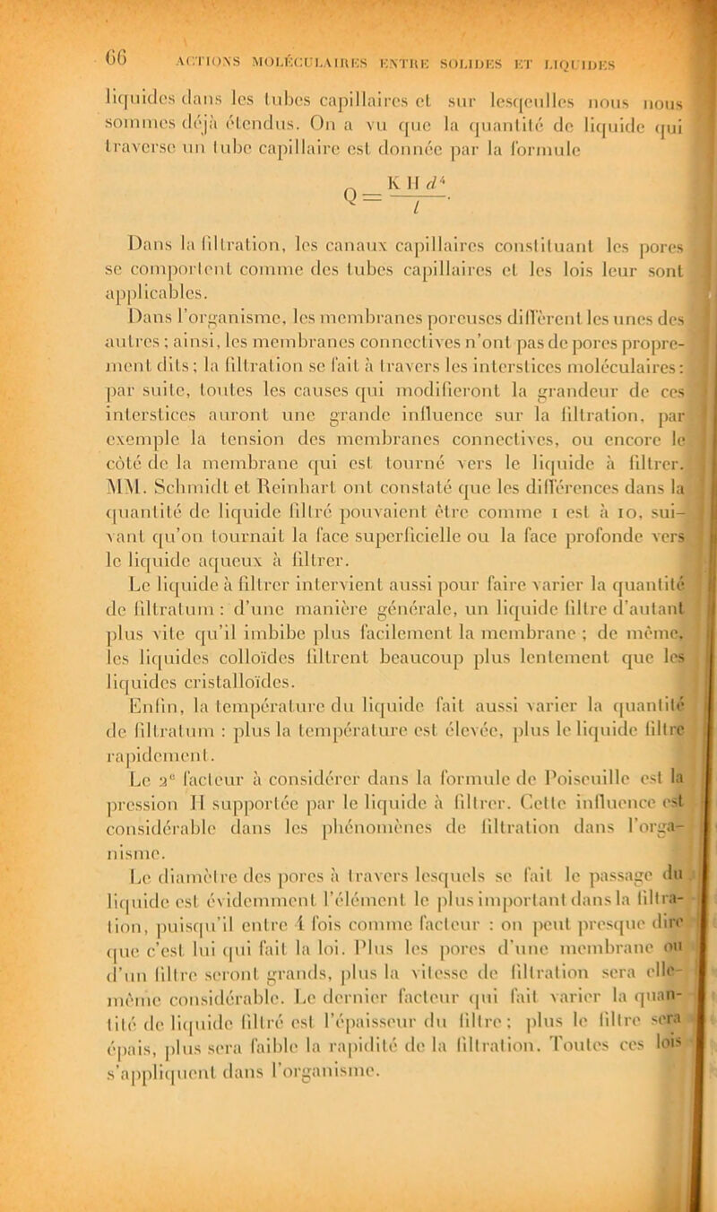 Gf) ACTIONS MOLl'lClTI.AlIlKS KNTIIK SOUIJKS KT I.IQI IOICS li([iiidos dans les hdjos cajiillaircs et sur lesqeidles nous nous sommes déjà étendus. On a vu c[uc la cjuanllté de liquide (|ui traverse un lube capillaire est donnée par la l'ormule K 11 d'‘ l Dans la liltration, les canaux capillaires consliluant les pores se comporlenl comme des tubes capillaires et les lois leur sont applicables. Dans l’organisme, les membranes poreuses diflérenl les unes des autres ; ainsi, les membranes connectives n’ont pas de pores propre- jnent dits; la tiltration se fait à travers les interstices moléculaires: |3ar suite, toutes les causes qui modilicront la grandeur de ces interstices auront nue grande inlluence sur la tiltration, par exemple la tension des membranes connectives, ou encore le côté de la membrane qui est tourne vers le liquide à liltrer. ÏNIM. Schmidt et Reinbart ont constaté que les dillércnccs dans la «[uantité de liquide tillré pouvaient être comme i est à lo, sui- vant qu’on tournait la l'ace supcrticielle ou la face profonde vers le liejuide aqueux à liltrer. Le liquide à liltrer intervient aussi pour faire varier la quantité de liltralum : d’une manière générale, un liquide filtre d’autant ]olus vite qu’il imbibe plus facilement la membrane ; de même, les lic[nidcs colloïdes tiltrcnt beaucoup plus lentement ejue les liquides cristalloïdes. Enlin, la température du lic[uidc fait aussi varier la (|uantilé de (iltratum : plus la température est élevée, plus le liquide lillre rapidement. Le facteur à considérer dans la formule de Poiseuille est la ])rcssion 11 supportée par le liquide à liltrer. Cette Inlluence est f considérable dans les phénomènes de tiltration dans l’orga- nisme. Le diamètre des pores à travers lesquels se fait le passage du liipiide est évidemment, l’élément le jdns important dans la llllra- tion, puisqu’il entre i fois comme facteur : on peut presque dire (pic c’est lui (pii fait la loi. Plus les pores d’une membrane on d’un lillre seront grands, jilus la vitesse de tiltration sera elle- même considérable. Le dernier facteur (pii fait varier la quan- tité de liipiidc tillré est l’épai.sseur du liltre; plus lo lillre sera épais, plus .sera faible la rapidité delà tiltration. Toutes ces lois .s’a|)pli(pienl dans l’organisme.